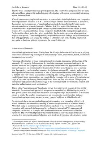 Jan Softa at Somerco Date 2014-03-10
Somerco, Suite 177, 372 Old street, EC1V 9LT London, UK. info@somerco.com
Thereby it has a market with a huge growth potential. The construction companies who are early
adopters of knowledge in this technology and infrastructure will gain an exponentially advantage
against its competitors.
When it concern emerging bio-infrastructures as protocells for building infrastructure, companies
need to put in more resources to R & D and wait longer for their financial reward. In bioscience,
there are an increasing amount of patent applications (and also possibilities for open source
alternatives) of these newer technologies. Whether R & D in protocell technology for
infrastructure will be patented or open sourced lays much in the hands of the funders of these
projects. If it concern established private companies it is likely to be more patents applications.
Public funding of this technology gives possibilities for the funders to choose what path these
projects must pursue. There is the possibility to patent the research findings and publish the data
they find appropriate, open source the findings or let the receivers of the funding patent what
have value to them and let them open source the research leftovers.
Infrastructure - Nanoscale
Nanotechnology is now seen as a driving force for all major industries worldwide and as playing
an essential role in solving challenges in areas as energy, water, environment, health, information
management and security.5
Nanoscale infrastructure is based on advancements in science, engineering a technology at the
nanoscale. We currently find nanoscale devices being developed by nanotechnology in for
instance medicine and computer chips. More recently researchers have begun to research how
nanoscale devices can communicate with each other. Further ahead there is a need to explore
how these devices can be attached into supertiny infrastructures used by industry and society.
The supertiny infrastructure constitutes of a set of interconnected nanomachines, which are able
to perform only very simple tasks such as computing, data storing, sensing and actuation. The
capabilities of single nanomachines are expected to be expanded both in terms of complexity and
range of operation by allowing them to coordinate, share and fuse information. This progress
enables new applications of nanotechnology in the biomedical field, environmental research and
industrial and consumer goods applications.6
The so called “nano companies” has already proven its worth when it concern devices on the
nanoscale. The nanotechnology market is expected to expand to $48.9 billion by the year 2017.
This growth comes from more than electronics and computer chips. From forensics to plastics to
energy to health, the smallest size dimensions are becoming the most important features.
Nanotechnology is promising answers to many types of problems in all fields of work.7
As mentioned above, the nanotechnology market for devices is an expanding billion $ or €
market. However, the commercial maturity of nanoscale infrastructure is still in its infancy.
Almost all ready-to-use nanoscale infrastructures are ahead of us. For instance, quantum
computing with nanoscale infrastructure lies perhaps ten years ahead.8
Few commercial
companies can be used as examples with products of nanoscale infrastructure offered to
customers. The development phase of these infrastructures is still very much in the hands of
scientist. It is important to acknowledge this next step from devices into infrastructures on the
5
Developing the Human and Physical Infrastructure for Nanoscale Science and Engineering. Nanotechnology
Research Directions for Societal nEEds in 2020. Science Policy Reports. Volume 1, 2011, pp 501-560.
6
Nanonetwork. http://en.wikipedia.org/wiki/Nanonetwork
7
What is the Nanoscience Classroom? http://www.nanoscience.com/applications/education/overview/
8
Quantum computing with nanoscale infrastructure. http://mina4-49.mc2.chalmers.se/~eurosqip/Tutorial.pdf
 