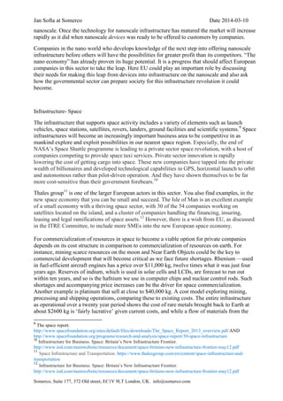 Jan Softa at Somerco Date 2014-03-10
Somerco, Suite 177, 372 Old street, EC1V 9LT London, UK. info@somerco.com
nanoscale. Once the technology for nanoscale infrastructure has matured the market will increase
rapidly as it did when nanoscale devices was ready to be offered to customers by companies.
Companies in the nano world who develops knowledge of the next step into offering nanoscale
infrastructure before others will have the possibilities for greater profit than its competitors. “The
nano economy” has already proven its huge potential. It is a progress that should affect European
companies in this sector to take the leap. Here EU could play an important role by discussing
their needs for making this leap from devices into infrastructure on the nanoscale and also ask
how the governmental sector can prepare society for this infrastructure revolution it could
become.
Infrastructure- Space
The infrastructure that supports space activity includes a variety of elements such as launch
vehicles, space stations, satellites, rovers, landers, ground facilities and scientific systems.9
Space
infrastructures will become an increasingly important business area to be competitive in as
mankind explore and exploit possibilities in our nearest space region. Especially, the end of
NASA’s Space Shuttle programme is leading to a private sector space revolution, with a host of
companies competing to provide space taxi services. Private sector innovation is rapidly
lowering the cost of getting cargo into space. These new companies have tapped into the private
wealth of billionaires and developed technological capabilities in GPS, horizontal launch to orbit
and autonomous rather than pilot-driven operation. And they have shown themselves to be far
more cost-sensitive than their government forebears.10
Thales group11
is one of the larger European actors in this sector. You also find examples, in the
new space economy that you can be small and succeed. The Isle of Man is an excellent example
of a small economy with a thriving space sector, with 30 of the 54 companies working on
satellites located on the island, and a cluster of companies handling the financing, insuring,
leasing and legal ramifications of space assets.12
However, there is a wish from EU, as discussed
in the ITRE Committee, to include more SMEs into the new European space economy.
For commercialization of resources in space to become a viable option for private companies
depends on its cost structure in comparison to commercialization of resources on earth. For
instance, mining scarce resources on the moon and Near Earth Objects could be the key to
commercial development that will become critical as we face future shortages. Rhenium —used
in fuel-efficient aircraft engines has a price over $11,000 kg, twelve times what it was just four
years ago. Reserves of indium, which is used in solar cells and LCDs, are forecast to run out
within ten years, and so is the hafnium we use in computer chips and nuclear control rods. Such
shortages and accompanying price increases can be the driver for space commercialization.
Another example is platinum that sell at close to $40,000 kg. A cost model exploring mining,
processing and shipping operations, comparing these to existing costs. The entire infrastructure
as operational over a twenty year period shows the cost of rare metals brought back to Earth at
about $2600 kg is ‘fairly lucrative’ given current costs, and while a flow of materials from the
9
The space report.
http://www.spacefoundation.org/sites/default/files/downloads/The_Space_Report_2013_overview.pdf AND
http://www.spacefoundation.org/programs/research-and-analysis/space-report/30-space-infrastructure
10
Infrastructure for Business. Space: Britain’s New Infrastructure Frontier.
http://www.iod.com/mainwebsite/resources/document/space-britains-new-infrastructure-frontier-may12.pdf
11
Space Infrastructure and Transportation. https://www.thalesgroup.com/en/content/space-infrastructure-and-
transportation
12
Infrastructure for Business. Space: Britain’s New Infrastructure Frontier.
http://www.iod.com/mainwebsite/resources/document/space-britains-new-infrastructure-frontier-may12.pdf
 