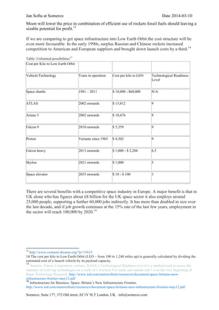 Jan Softa at Somerco Date 2014-03-10
Somerco, Suite 177, 372 Old street, EC1V 9LT London, UK. info@somerco.com
Moon will lower the price in combination of efficient use of rockets fossil fuels should leaving a
sizable potential for profit.13
If we are comparing to get space infrastructure into Low Earth Orbit the cost structure will be
even more favourable. In the early 1990s, surplus Russian and Chinese rockets increased
competition to American and European suppliers and brought down launch costs by a third.14
Table: Unlimited possibilities15
Cost per Kilo to Low Earth Orbit
Vehicle/Technology Years in operation Cost per kilo to LEO Technological Readiness
Level
Space shuttle 1981 – 2011 $ 18,000 - $60,000 N/A
ATLAS 2002 onwards $ 13,812 9
Ariane 5 2002 onwards $ 10,476 9
Falcon 9 2010 onwards $ 5,359 9
Proton Variants since 1965 $ 4,302 9
Falcon heavy 2013 onwards $ 1,000 - $ 2,204 6,5
Skylon 2021 onwards $ 1,000 5
Space elevator 2035 onwards $ 10 - $ 100 1
There are several benefits with a competitive space industry in Europe. A major benefit is that in
UK alone who has figures about £8 billion for the UK space sector it also employs around
25,000 people, supporting a further 60,000 jobs indirectly. It has more than doubled in size over
the last decade, and if job growth continues at the 15% rate of the last few years, employment in
the sector will reach 100,000 by 2020.16
13
http://www.centauri-dreams.org/?p=15633
14 The cost per kilo to Low Earth Orbit (LEO – from 100 to 1,240 miles up) is generally calculated by dividing the
estimated cost of a launch vehicle by its payload capacity.
15
Sources: Futron Corporation, various. NASA’s Technological Readiness Level is a method used to assess the
maturity of evolving technologies on a scale of 1-9 where 9 is ready and mature and 1 is at the very beginning of
Basic Technology Research. http://www.iod.com/mainwebsite/resources/document/space-britains-new-
infrastructure-frontier-may12.pdf
16
Infrastructure for Business. Space: Britain’s New Infrastructure Frontier.
http://www.iod.com/mainwebsite/resources/document/space-britains-new-infrastructure-frontier-may12.pdf
 