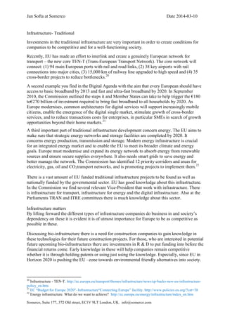 Jan Softa at Somerco Date 2014-03-10
Somerco, Suite 177, 372 Old street, EC1V 9LT London, UK. info@somerco.com
Infrastructure- Traditional
Investments in the traditional infrastructure are very important in order to create conditions for
companies to be competitive and for a well-functioning society.
Recently, EU has made an effort to interlink and create a genuinely European network for
transport – the new core TEN-T (Trans-European Transport Network). The core network will
connect: (1) 94 main European ports with rail and road links, (2) 38 key airports with rail
connections into major cities, (3) 15,000 km of railway line upgraded to high speed and (4) 35
cross-border projects to reduce bottlenecks.20
A second example you find in the Digital Agenda with the aim that every European should have
access to basic broadband by 2013 and fast and ultra-fast broadband by 2020. In September
2010, the Commission outlined the steps it and Member States can take to help trigger the €180
to€270 billion of investment required to bring fast broadband to all households by 2020. As
Europe modernises, common architectures for digital services will support increasingly mobile
citizens, enable the emergence of the digital single market, stimulate growth of cross-border
services, and to reduce transactions costs for enterprises, in particular SMEs in search of growth
opportunities beyond their home markets.21
A third important part of traditional infrastructure development concern energy. The EU aims to
make sure that strategic energy networks and storage facilities are completed by 2020. It
concerns energy production, transmission and storage. Modern energy infrastructure is crucial
for an integrated energy market and to enable the EU to meet its broader climate and energy
goals. Europe must modernise and expand its energy network to absorb energy from renewable
sources and ensure secure supplies everywhere. It also needs smart grids to save energy and
better manage the network. The Commission has identified 12 priority corridors and areas for
electricity, gas, oil and CO2transport networks, and is promoting projects to implement them.22
There is a vast amount of EU funded traditional infrastructure projects to be found as well as
nationally funded by the governmental sector. EU has good knowledge about this infrastructure.
In the Commission we find several relevant Vice-President that work with infrastructure. There
is infrastructure for transport, infrastructure for energy and the digital infrastructure. Also at the
Parliaments TRAN and ITRE committees there is much knowledge about this sector.
Infrastructure matters
By lifting forward the different types of infrastructure companies do business in and society’s
dependency on these it is evident it is of utmost importance for Europe to be as competitive as
possible in these.
Discussing bio-infrastructure there is a need for construction companies to gain knowledge in
these technologies for their future construction projects. For those, who are interested in potential
future upcoming bio-infrastructures there are investments in R & D to put funding into before the
financial returns come. Early knowledge in these will help companies remain competitive
whether it is through holding patents or using just using the knowledge. Especially, since EU in
Horizon 2020 is pushing the EU –zone towards environmental friendly alternatives into society.
20
Infrastructure - TEN-T. http://ec.europa.eu/transport/themes/infrastructure/news/ep-backs-new-eu-infrastructure-
policy_en.htm
21
EC “Budget for Europe 2020″–Infrastructure“Connecting Europe” facility. http://www.policies.eu.org/?cat=38
22
Energy infrastructure. What do we want to achieve? http://ec.europa.eu/energy/infrastructure/index_en.htm
 