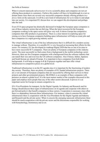 Jan Softa at Somerco Date 2014-03-10
Somerco, Suite 177, 372 Old street, EC1V 9LT London, UK. info@somerco.com
When it concern nanoscale infrastructure it is in a scientific phase and companies are not yet
offering these products to customers. I believe this market will have its breakthrough in a not so
distant future since there are several very successful companies already offering products in a
device form on the nanoscale. It will be a new kind of infrastructure for us to relate to and adopt
into our society. It is important EU discuss how we can support this development and perhaps
take the lead.
Even if US space program has drastically decreased its budget the European space companies is
one of those industry sectors that are thriving. When the latest recession hit the European
companies working in the space sector still grew very well. It shows Europe has competitive
companies that offer products at good prices. There is a clear interest in exploring space for
mining so to have European companies building space infrastructure will help us create jobs and
have companies in a rapid growing industry sector.
The virtual infrastructure is one of the key infrastructures that it is difficult for a modern society
to manage without. Therefore, it is sensible EU is very focused on increasing their efforts for this
sector. For instance, EU has developed its roadmap Digital 2020 that has as one of its aims to
have more successful ICT companies. There are plenty of European companies in this industry
sector. The most successful we find comes from a background in the mobile technology sector.
However, there are few European companies with a background from the software industry that
can match their size and even less the US software companies. Also Chinese, Indian, Japanese
and South Korean are ahead of Europe. It is important to have companies from both these
backgrounds. It will help us engage in R & D projects together and later offer virtual
infrastructure to competitive prices on a global level.
Traditional infrastructure is on the EU agenda since it is important for the functioning of modern
day society. Therefore, there are plenty of examples of EU funded infrastructure projects. There
are a vast amount of European companies that are successful by offering their services to these
projects and other governmental projects. SKANSKA is an example of these companies with
presence on almost a global level. It is the most mature market of the examples discussed in this
paper and employs more people than any of the other sectors discussed. It proves it is an
important sector for Europe to remain competitive in.
EUs Vice-Presidents for transport, for the Digital Agenda; for Industry and Research and for
Energy should discuss these types of infrastructures on its agenda and cooperate with others to
put forward policy's that benefit companies in these sectors. Cooperation is necessary since often
there is a dependency between these infrastructures. For instance, when it concerns the virtual
infrastructure there is cooperation with the Vice-Presidents for the Digital Agenda and Industry
and Research and the private sector. When it concern the emerging nanoscale infrastructure there
should be much cooperation with the private sector and the directorates responsible for working
with biotechnology, biomimicry and so on.
 