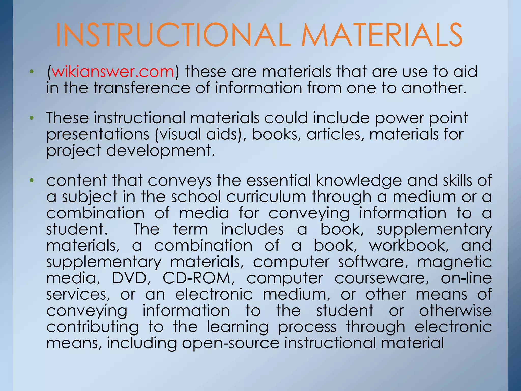 • (wikianswer.com) these are materials that are use to aid
in the transference of information from one to another.
• These instructional materials could include power point
presentations (visual aids), books, articles, materials for
project development.
• content that conveys the essential knowledge and skills of
a subject in the school curriculum through a medium or a
combination of media for conveying information to a
student. The term includes a book, supplementary
materials, a combination of a book, workbook, and
supplementary materials, computer software, magnetic
media, DVD, CD-ROM, computer courseware, on-line
services, or an electronic medium, or other means of
conveying information to the student or otherwise
contributing to the learning process through electronic
means, including open-source instructional material
INSTRUCTIONAL MATERIALS
 