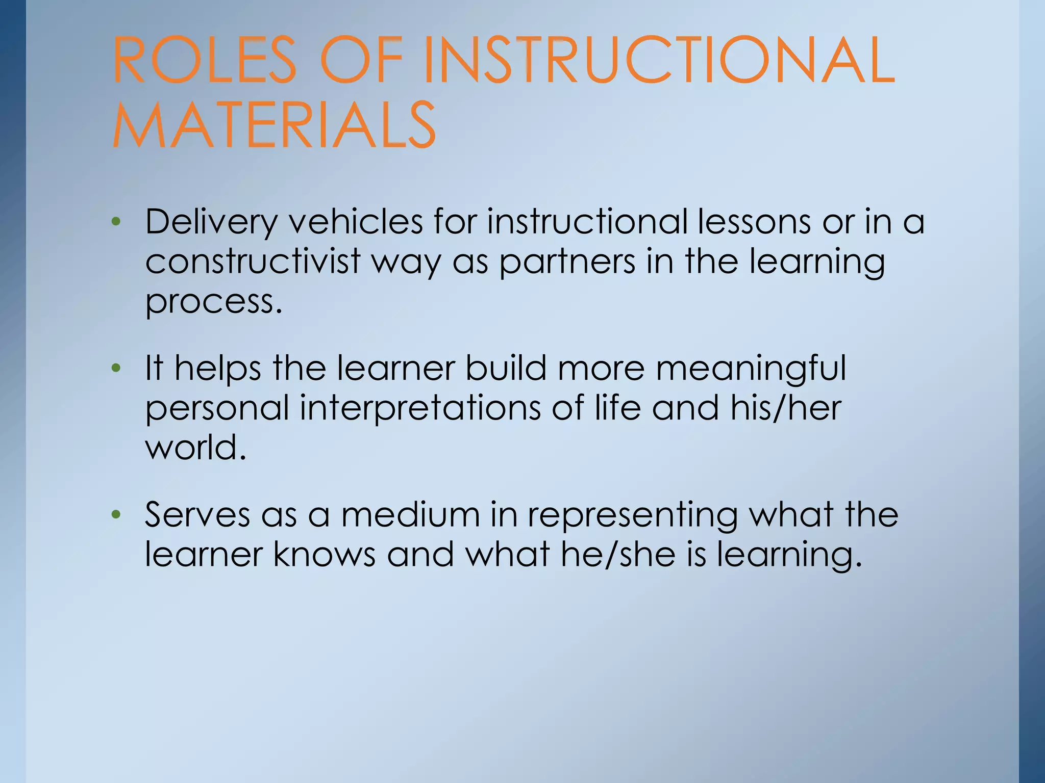 • Delivery vehicles for instructional lessons or in a
constructivist way as partners in the learning
process.
• It helps the learner build more meaningful
personal interpretations of life and his/her
world.
• Serves as a medium in representing what the
learner knows and what he/she is learning.
ROLES OF INSTRUCTIONAL
MATERIALS
 