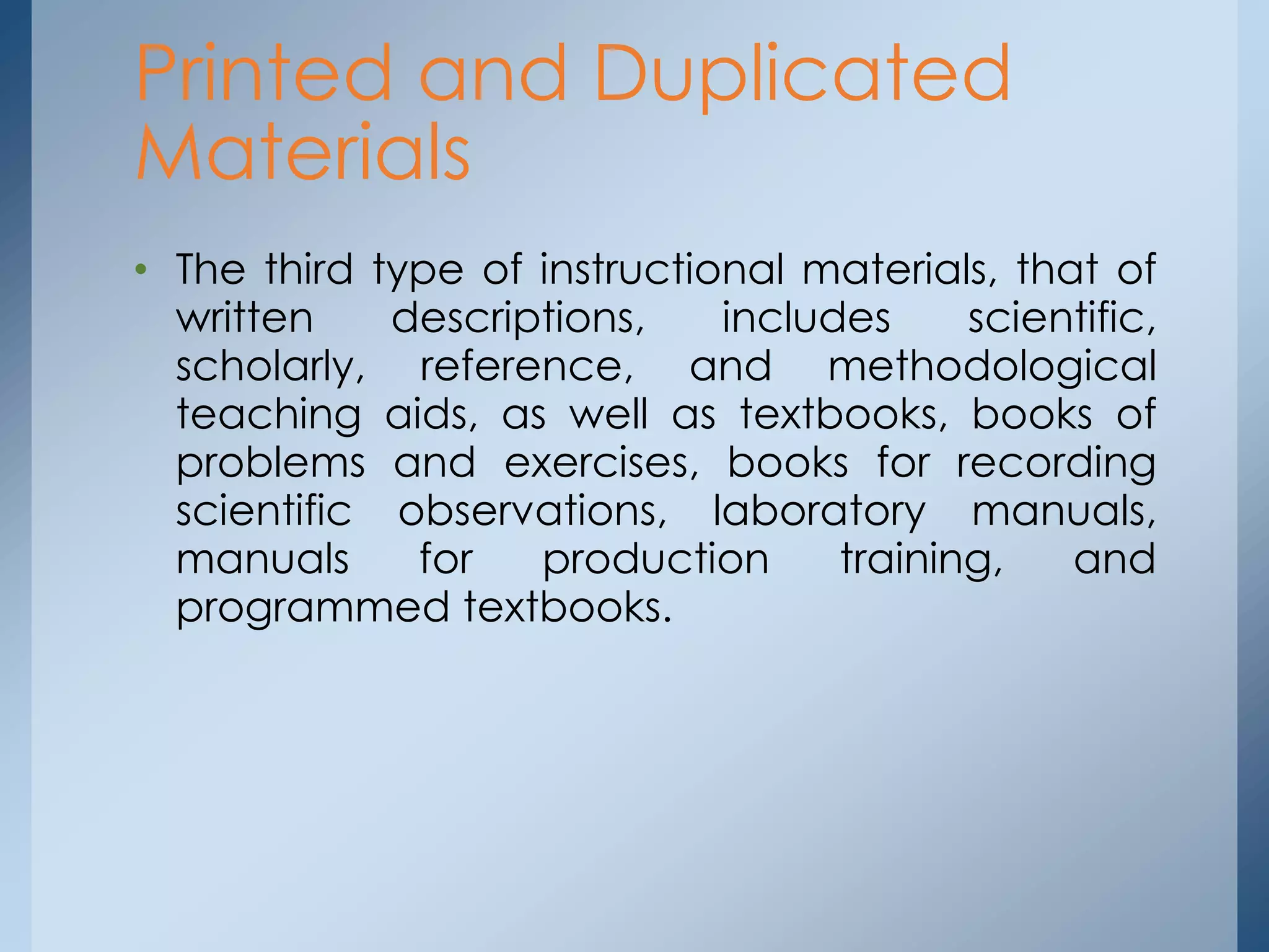• The third type of instructional materials, that of
written descriptions, includes scientific,
scholarly, reference, and methodological
teaching aids, as well as textbooks, books of
problems and exercises, books for recording
scientific observations, laboratory manuals,
manuals for production training, and
programmed textbooks.
Printed and Duplicated
Materials
 