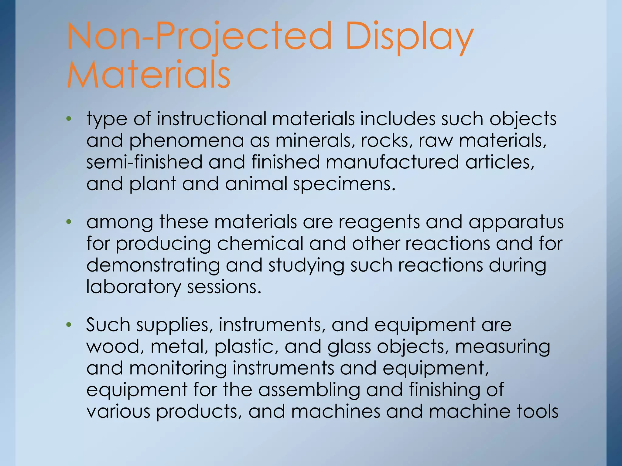 • type of instructional materials includes such objects
and phenomena as minerals, rocks, raw materials,
semi-finished and finished manufactured articles,
and plant and animal specimens.
• among these materials are reagents and apparatus
for producing chemical and other reactions and for
demonstrating and studying such reactions during
laboratory sessions.
• Such supplies, instruments, and equipment are
wood, metal, plastic, and glass objects, measuring
and monitoring instruments and equipment,
equipment for the assembling and finishing of
various products, and machines and machine tools
Non-Projected Display
Materials
 