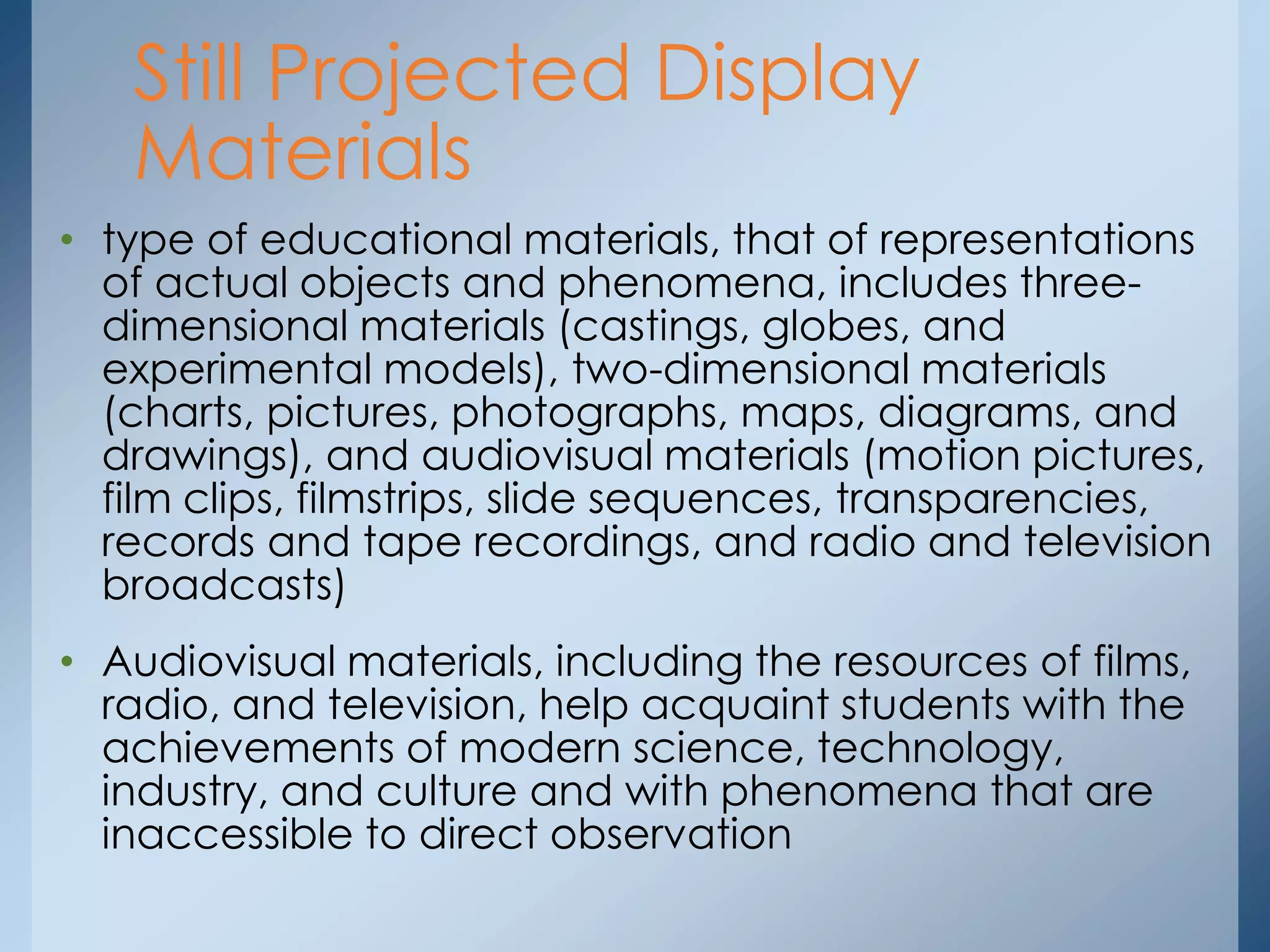 • type of educational materials, that of representations
of actual objects and phenomena, includes three-
dimensional materials (castings, globes, and
experimental models), two-dimensional materials
(charts, pictures, photographs, maps, diagrams, and
drawings), and audiovisual materials (motion pictures,
film clips, filmstrips, slide sequences, transparencies,
records and tape recordings, and radio and television
broadcasts)
• Audiovisual materials, including the resources of films,
radio, and television, help acquaint students with the
achievements of modern science, technology,
industry, and culture and with phenomena that are
inaccessible to direct observation
Still Projected Display
Materials
 