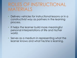 • Delivery vehicles for instructional lessons or in a
constructivist way as partners in the learning
process.
• It helps the learner build more meaningful
personal interpretations of life and his/her
world.
• Serves as a medium in representing what the
learner knows and what he/she is learning.
ROLES OF INSTRUCTIONAL
MATERIALS
 