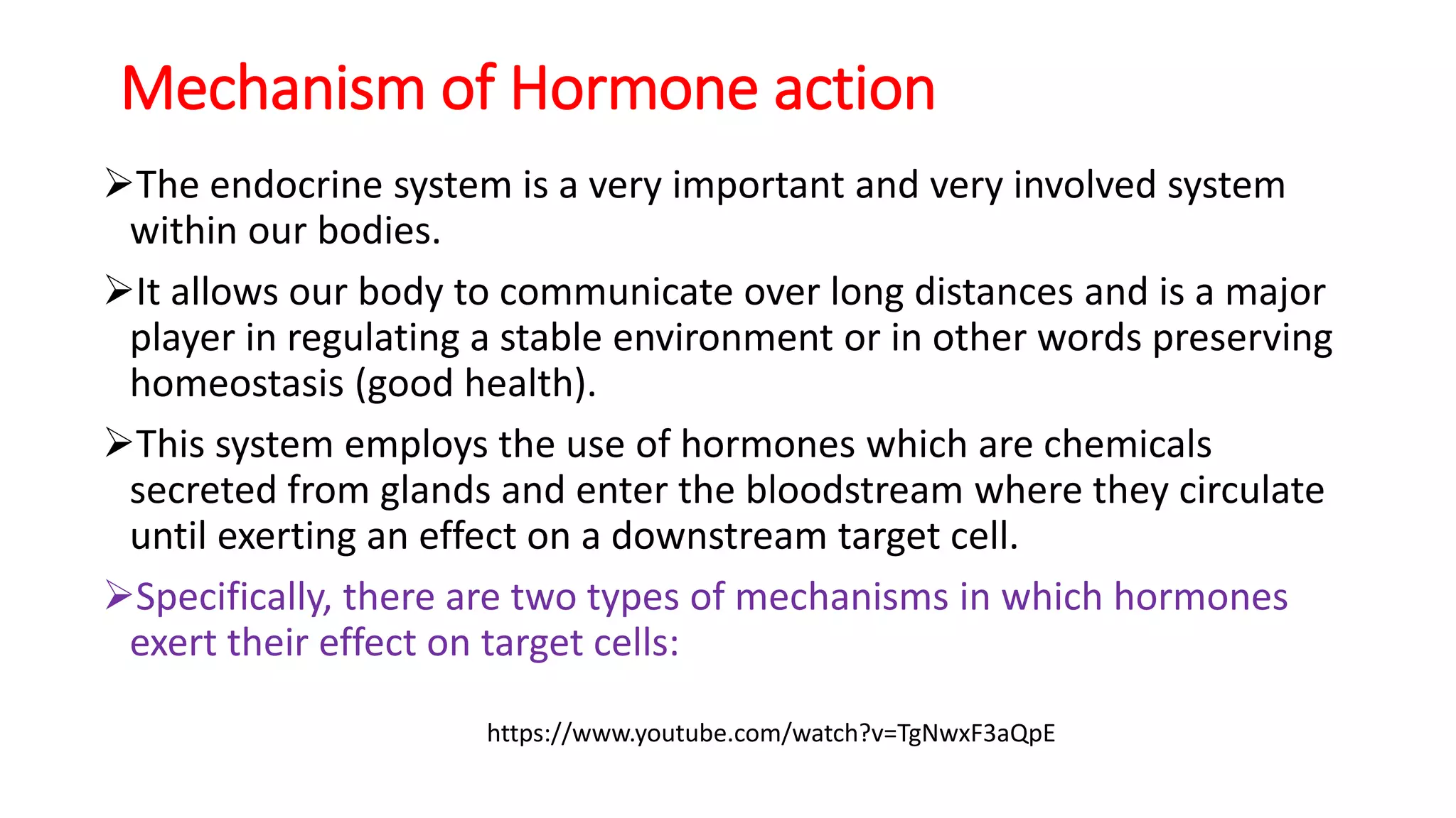 Mechanism of Hormone action
The endocrine system is a very important and very involved system
within our bodies.
It allows our body to communicate over long distances and is a major
player in regulating a stable environment or in other words preserving
homeostasis (good health).
This system employs the use of hormones which are chemicals
secreted from glands and enter the bloodstream where they circulate
until exerting an effect on a downstream target cell.
Specifically, there are two types of mechanisms in which hormones
exert their effect on target cells:
https://www.youtube.com/watch?v=TgNwxF3aQpE
 