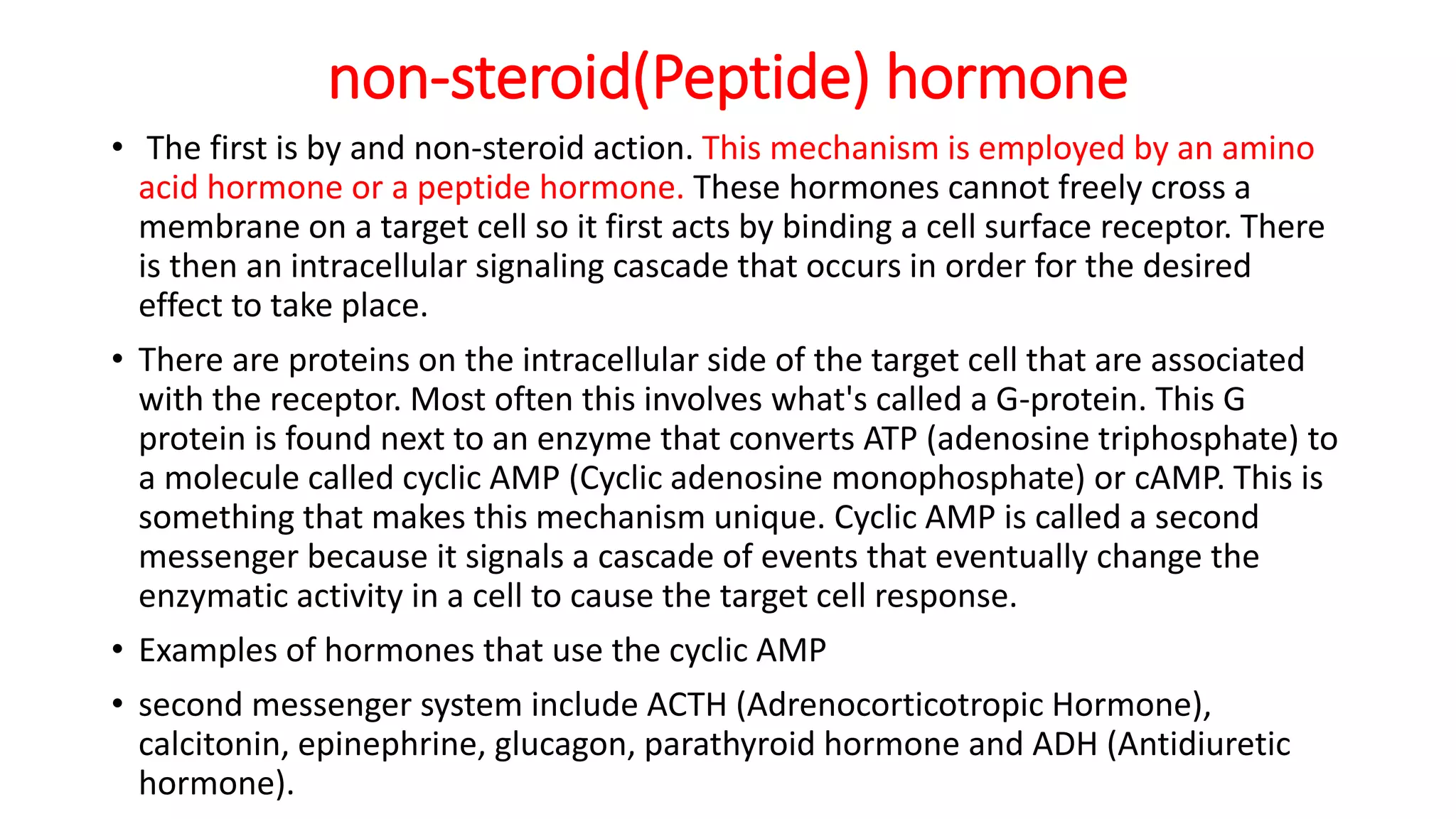 non-steroid(Peptide) hormone
• The first is by and non-steroid action. This mechanism is employed by an amino
acid hormone or a peptide hormone. These hormones cannot freely cross a
membrane on a target cell so it first acts by binding a cell surface receptor. There
is then an intracellular signaling cascade that occurs in order for the desired
effect to take place.
• There are proteins on the intracellular side of the target cell that are associated
with the receptor. Most often this involves what's called a G-protein. This G
protein is found next to an enzyme that converts ATP (adenosine triphosphate) to
a molecule called cyclic AMP (Cyclic adenosine monophosphate) or cAMP. This is
something that makes this mechanism unique. Cyclic AMP is called a second
messenger because it signals a cascade of events that eventually change the
enzymatic activity in a cell to cause the target cell response.
• Examples of hormones that use the cyclic AMP
• second messenger system include ACTH (Adrenocorticotropic Hormone),
calcitonin, epinephrine, glucagon, parathyroid hormone and ADH (Antidiuretic
hormone).
 