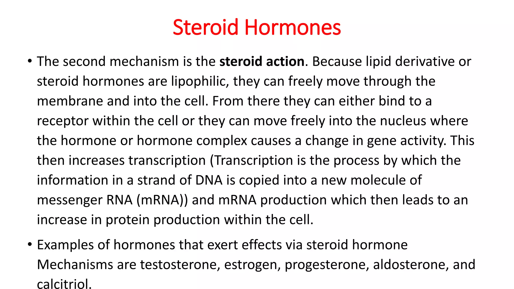 Steroid Hormones
• The second mechanism is the steroid action. Because lipid derivative or
steroid hormones are lipophilic, they can freely move through the
membrane and into the cell. From there they can either bind to a
receptor within the cell or they can move freely into the nucleus where
the hormone or hormone complex causes a change in gene activity. This
then increases transcription (Transcription is the process by which the
information in a strand of DNA is copied into a new molecule of
messenger RNA (mRNA)) and mRNA production which then leads to an
increase in protein production within the cell.
• Examples of hormones that exert effects via steroid hormone
Mechanisms are testosterone, estrogen, progesterone, aldosterone, and
calcitriol.
 