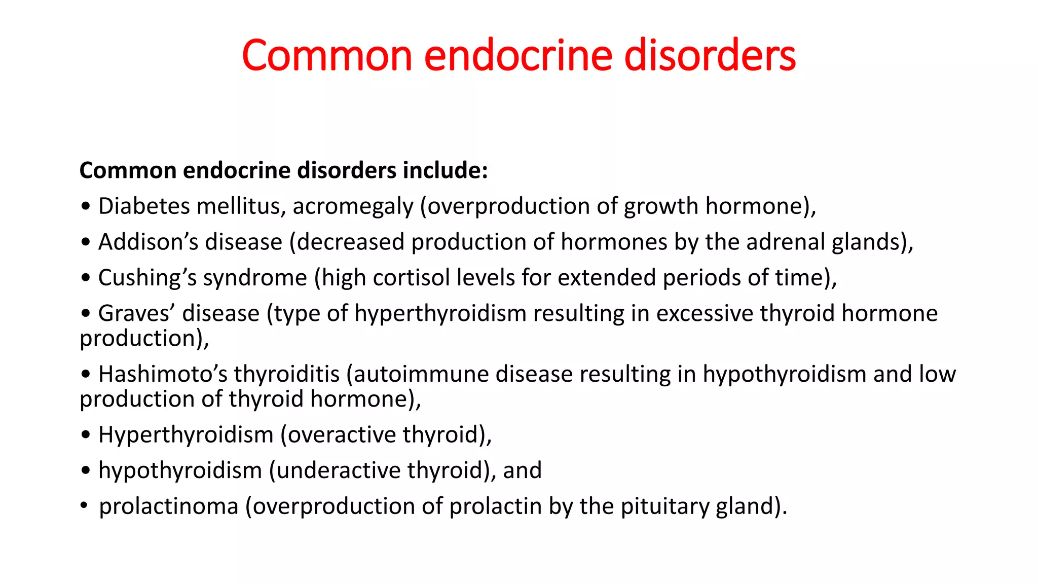 Common endocrine disorders
Common endocrine disorders include:
• Diabetes mellitus, acromegaly (overproduction of growth hormone),
• Addison’s disease (decreased production of hormones by the adrenal glands),
• Cushing’s syndrome (high cortisol levels for extended periods of time),
• Graves’ disease (type of hyperthyroidism resulting in excessive thyroid hormone
production),
• Hashimoto’s thyroiditis (autoimmune disease resulting in hypothyroidism and low
production of thyroid hormone),
• Hyperthyroidism (overactive thyroid),
• hypothyroidism (underactive thyroid), and
• prolactinoma (overproduction of prolactin by the pituitary gland).
 