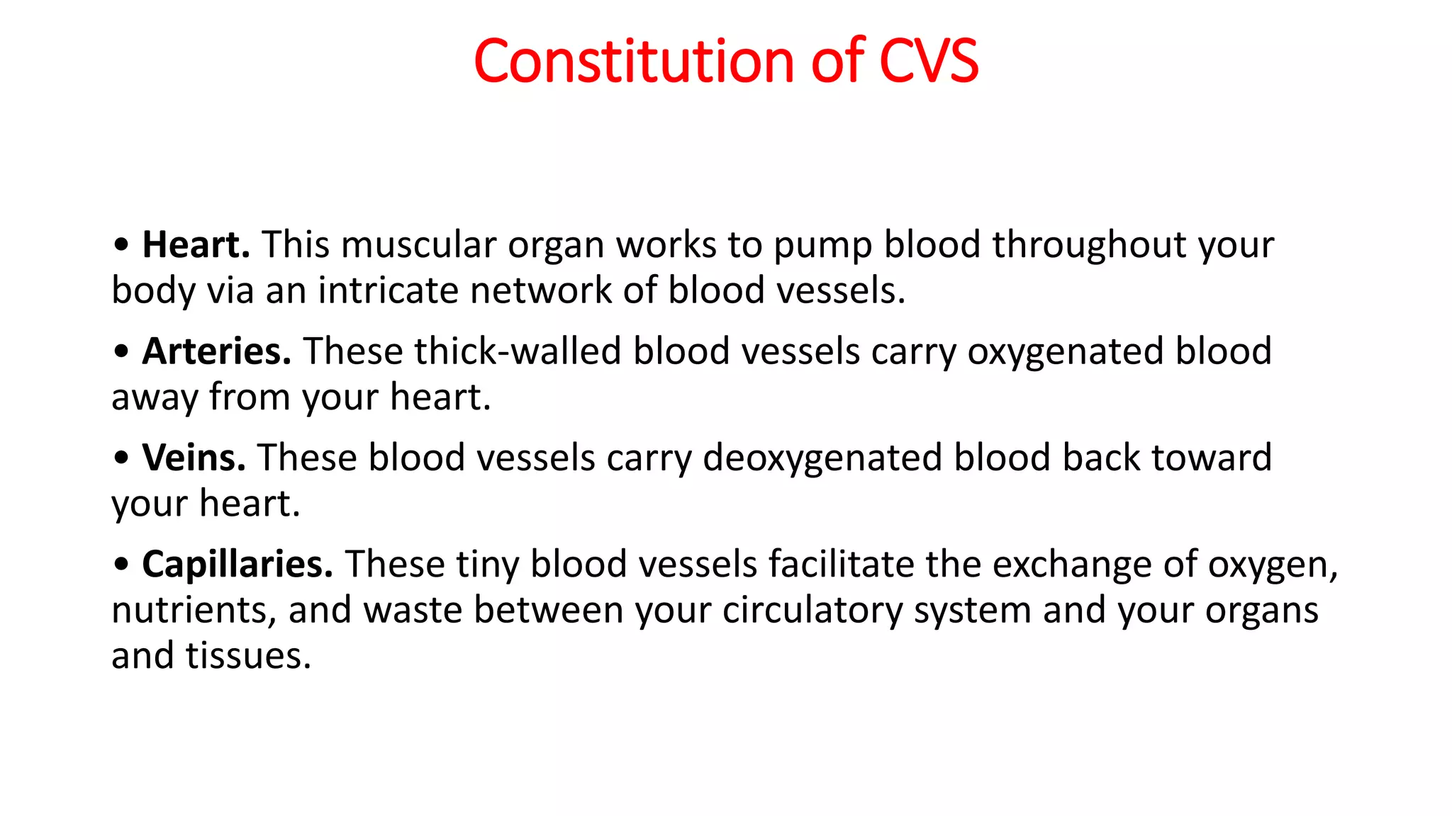 Constitution of CVS
• Heart. This muscular organ works to pump blood throughout your
body via an intricate network of blood vessels.
• Arteries. These thick-walled blood vessels carry oxygenated blood
away from your heart.
• Veins. These blood vessels carry deoxygenated blood back toward
your heart.
• Capillaries. These tiny blood vessels facilitate the exchange of oxygen,
nutrients, and waste between your circulatory system and your organs
and tissues.
 