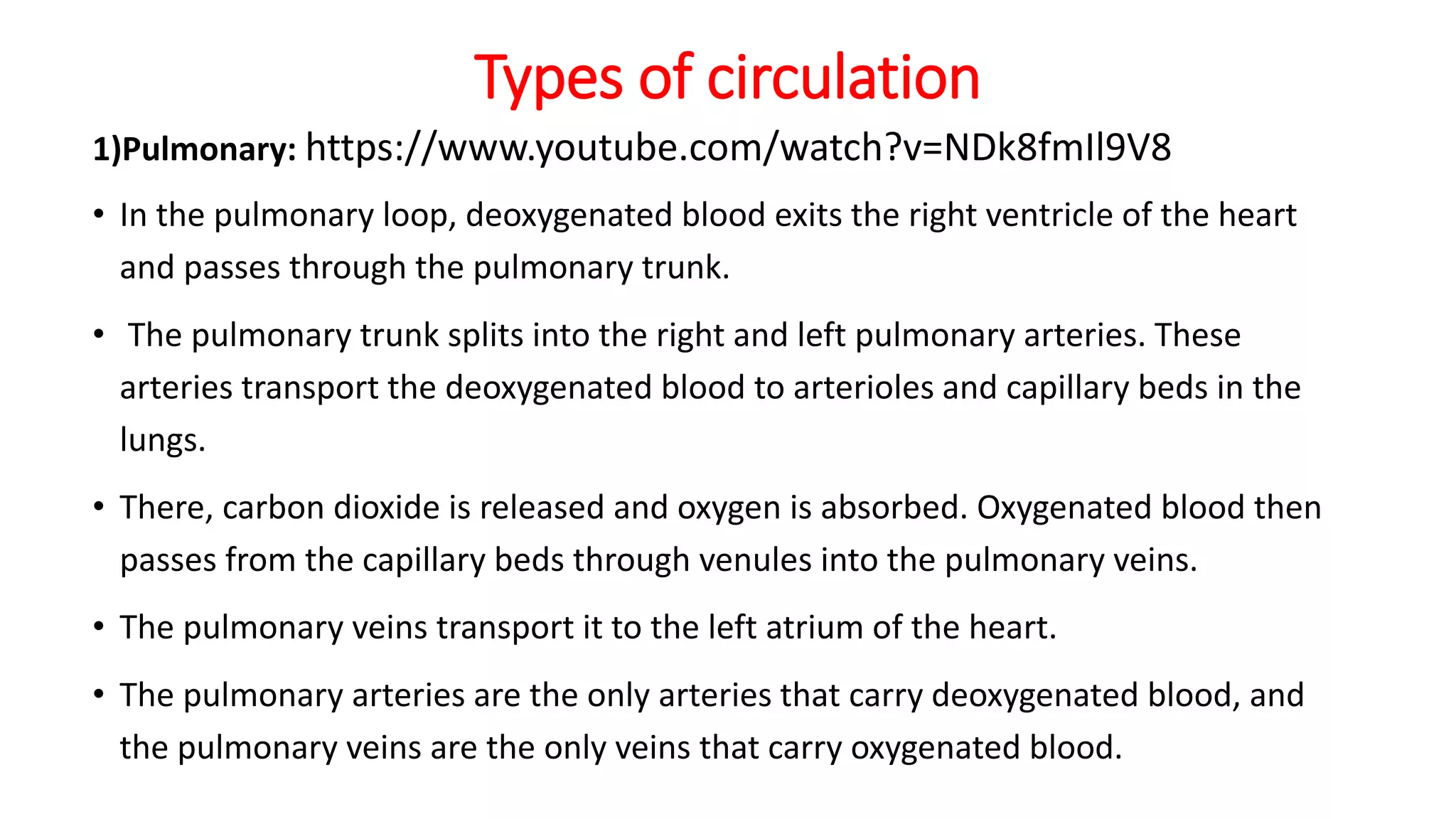 Types of circulation
1)Pulmonary: https://www.youtube.com/watch?v=NDk8fmIl9V8
• In the pulmonary loop, deoxygenated blood exits the right ventricle of the heart
and passes through the pulmonary trunk.
• The pulmonary trunk splits into the right and left pulmonary arteries. These
arteries transport the deoxygenated blood to arterioles and capillary beds in the
lungs.
• There, carbon dioxide is released and oxygen is absorbed. Oxygenated blood then
passes from the capillary beds through venules into the pulmonary veins.
• The pulmonary veins transport it to the left atrium of the heart.
• The pulmonary arteries are the only arteries that carry deoxygenated blood, and
the pulmonary veins are the only veins that carry oxygenated blood.
 