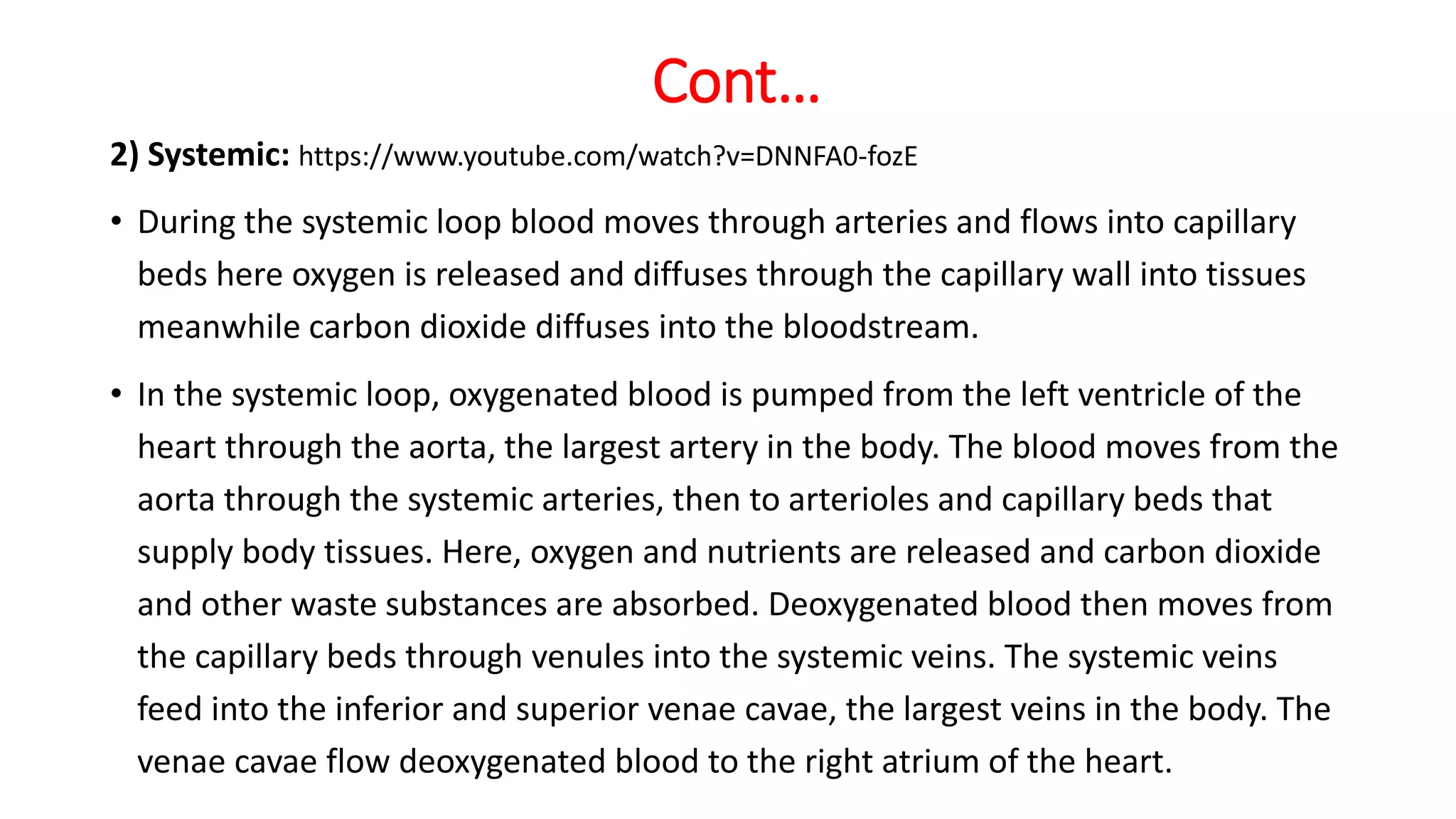Cont…
2) Systemic: https://www.youtube.com/watch?v=DNNFA0-fozE
• During the systemic loop blood moves through arteries and flows into capillary
beds here oxygen is released and diffuses through the capillary wall into tissues
meanwhile carbon dioxide diffuses into the bloodstream.
• In the systemic loop, oxygenated blood is pumped from the left ventricle of the
heart through the aorta, the largest artery in the body. The blood moves from the
aorta through the systemic arteries, then to arterioles and capillary beds that
supply body tissues. Here, oxygen and nutrients are released and carbon dioxide
and other waste substances are absorbed. Deoxygenated blood then moves from
the capillary beds through venules into the systemic veins. The systemic veins
feed into the inferior and superior venae cavae, the largest veins in the body. The
venae cavae flow deoxygenated blood to the right atrium of the heart.
 