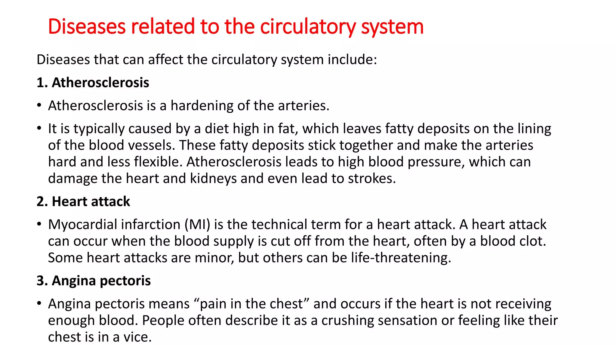 Diseases related to the circulatory system
Diseases that can affect the circulatory system include:
1. Atherosclerosis
• Atherosclerosis is a hardening of the arteries.
• It is typically caused by a diet high in fat, which leaves fatty deposits on the lining
of the blood vessels. These fatty deposits stick together and make the arteries
hard and less flexible. Atherosclerosis leads to high blood pressure, which can
damage the heart and kidneys and even lead to strokes.
2. Heart attack
• Myocardial infarction (MI) is the technical term for a heart attack. A heart attack
can occur when the blood supply is cut off from the heart, often by a blood clot.
Some heart attacks are minor, but others can be life-threatening.
3. Angina pectoris
• Angina pectoris means “pain in the chest” and occurs if the heart is not receiving
enough blood. People often describe it as a crushing sensation or feeling like their
chest is in a vice.
 
