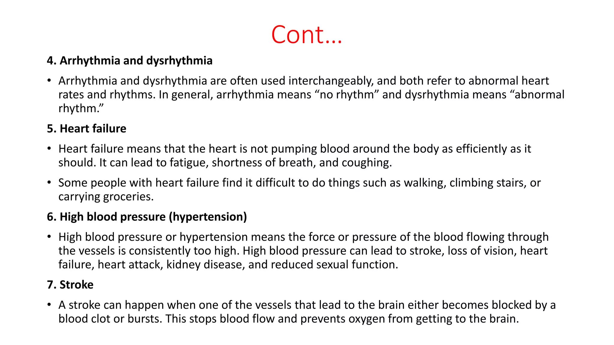 Cont…
4. Arrhythmia and dysrhythmia
• Arrhythmia and dysrhythmia are often used interchangeably, and both refer to abnormal heart
rates and rhythms. In general, arrhythmia means “no rhythm” and dysrhythmia means “abnormal
rhythm.”
5. Heart failure
• Heart failure means that the heart is not pumping blood around the body as efficiently as it
should. It can lead to fatigue, shortness of breath, and coughing.
• Some people with heart failure find it difficult to do things such as walking, climbing stairs, or
carrying groceries.
6. High blood pressure (hypertension)
• High blood pressure or hypertension means the force or pressure of the blood flowing through
the vessels is consistently too high. High blood pressure can lead to stroke, loss of vision, heart
failure, heart attack, kidney disease, and reduced sexual function.
7. Stroke
• A stroke can happen when one of the vessels that lead to the brain either becomes blocked by a
blood clot or bursts. This stops blood flow and prevents oxygen from getting to the brain.
 
