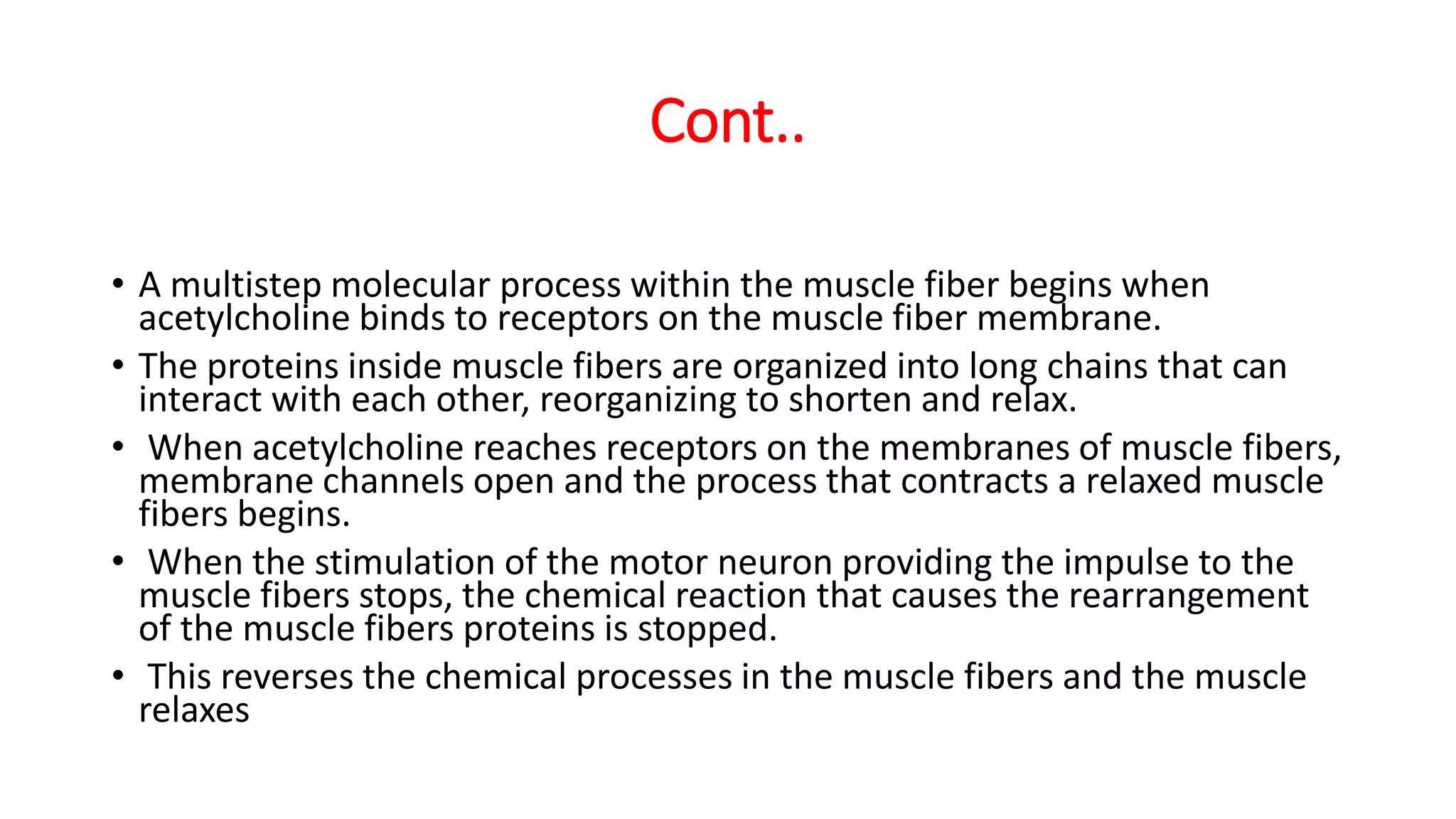 Cont..
• A multistep molecular process within the muscle fiber begins when
acetylcholine binds to receptors on the muscle fiber membrane.
• The proteins inside muscle fibers are organized into long chains that can
interact with each other, reorganizing to shorten and relax.
• When acetylcholine reaches receptors on the membranes of muscle fibers,
membrane channels open and the process that contracts a relaxed muscle
fibers begins.
• When the stimulation of the motor neuron providing the impulse to the
muscle fibers stops, the chemical reaction that causes the rearrangement
of the muscle fibers proteins is stopped.
• This reverses the chemical processes in the muscle fibers and the muscle
relaxes
 