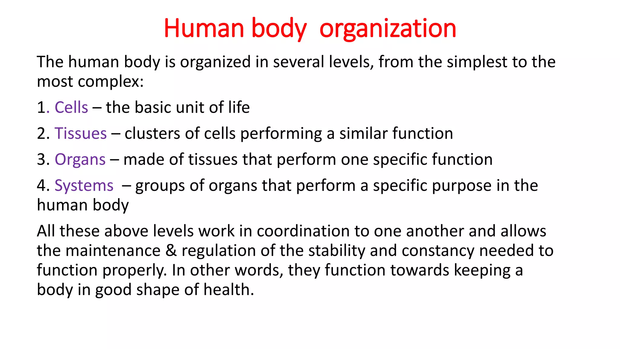 Human body organization
The human body is organized in several levels, from the simplest to the
most complex:
1. Cells – the basic unit of life
2. Tissues – clusters of cells performing a similar function
3. Organs – made of tissues that perform one specific function
4. Systems – groups of organs that perform a specific purpose in the
human body
All these above levels work in coordination to one another and allows
the maintenance & regulation of the stability and constancy needed to
function properly. In other words, they function towards keeping a
body in good shape of health.
 