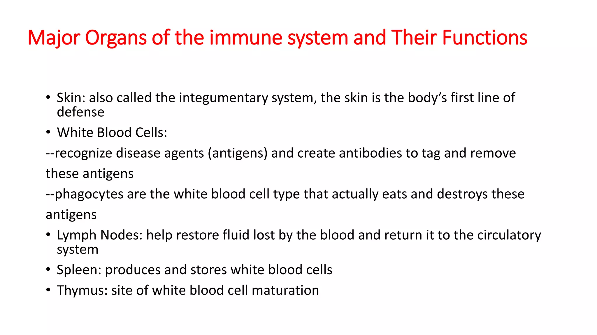 Major Organs of the immune system and Their Functions
• Skin: also called the integumentary system, the skin is the body’s first line of
defense
• White Blood Cells:
--recognize disease agents (antigens) and create antibodies to tag and remove
these antigens
--phagocytes are the white blood cell type that actually eats and destroys these
antigens
• Lymph Nodes: help restore fluid lost by the blood and return it to the circulatory
system
• Spleen: produces and stores white blood cells
• Thymus: site of white blood cell maturation
 