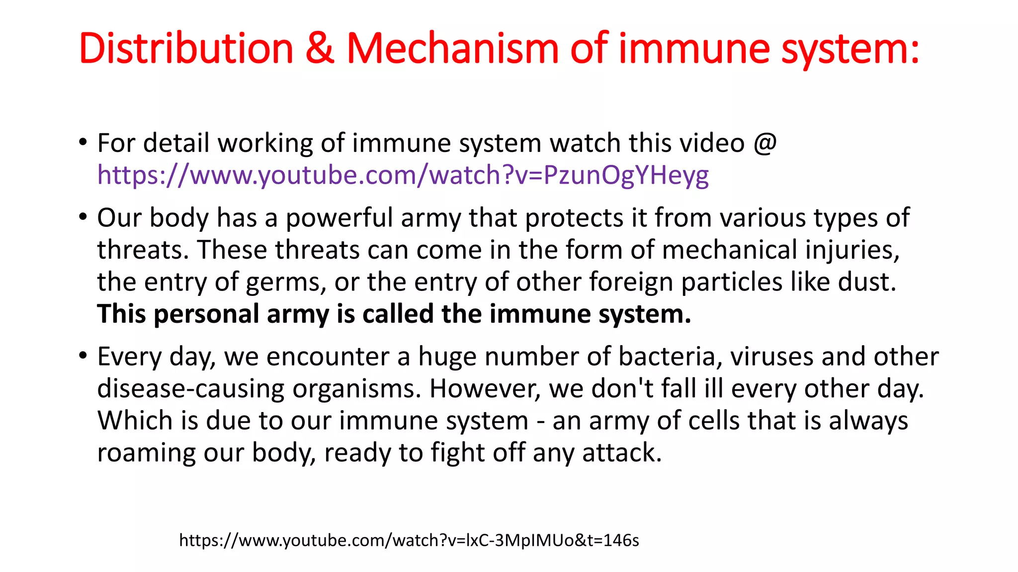 Distribution & Mechanism of immune system:
• For detail working of immune system watch this video @
https://www.youtube.com/watch?v=PzunOgYHeyg
• Our body has a powerful army that protects it from various types of
threats. These threats can come in the form of mechanical injuries,
the entry of germs, or the entry of other foreign particles like dust.
This personal army is called the immune system.
• Every day, we encounter a huge number of bacteria, viruses and other
disease-causing organisms. However, we don't fall ill every other day.
Which is due to our immune system - an army of cells that is always
roaming our body, ready to fight off any attack.
https://www.youtube.com/watch?v=lxC-3MpIMUo&t=146s
 