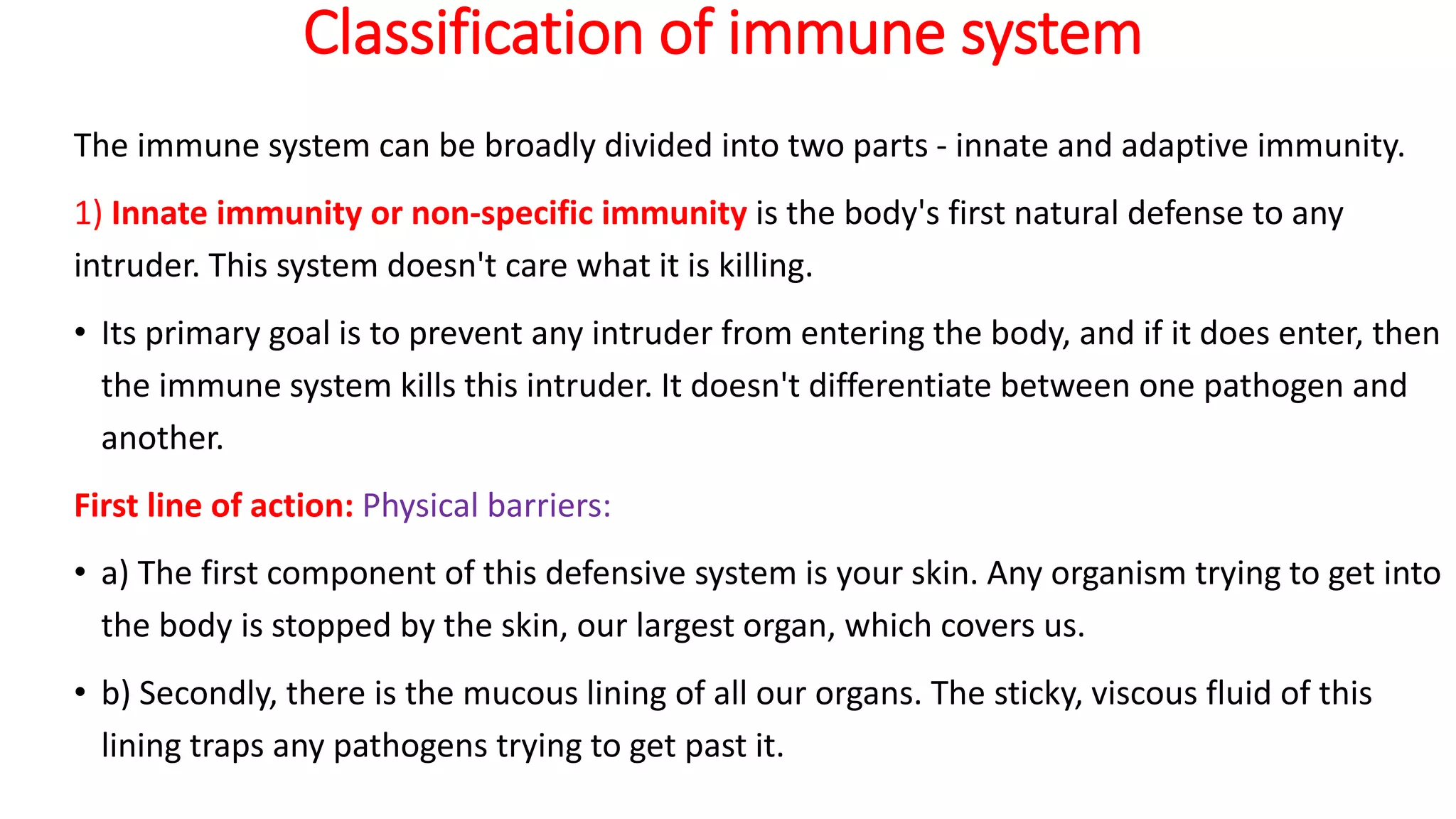 Classification of immune system
The immune system can be broadly divided into two parts - innate and adaptive immunity.
1) Innate immunity or non-specific immunity is the body's first natural defense to any
intruder. This system doesn't care what it is killing.
• Its primary goal is to prevent any intruder from entering the body, and if it does enter, then
the immune system kills this intruder. It doesn't differentiate between one pathogen and
another.
First line of action: Physical barriers:
• a) The first component of this defensive system is your skin. Any organism trying to get into
the body is stopped by the skin, our largest organ, which covers us.
• b) Secondly, there is the mucous lining of all our organs. The sticky, viscous fluid of this
lining traps any pathogens trying to get past it.
 