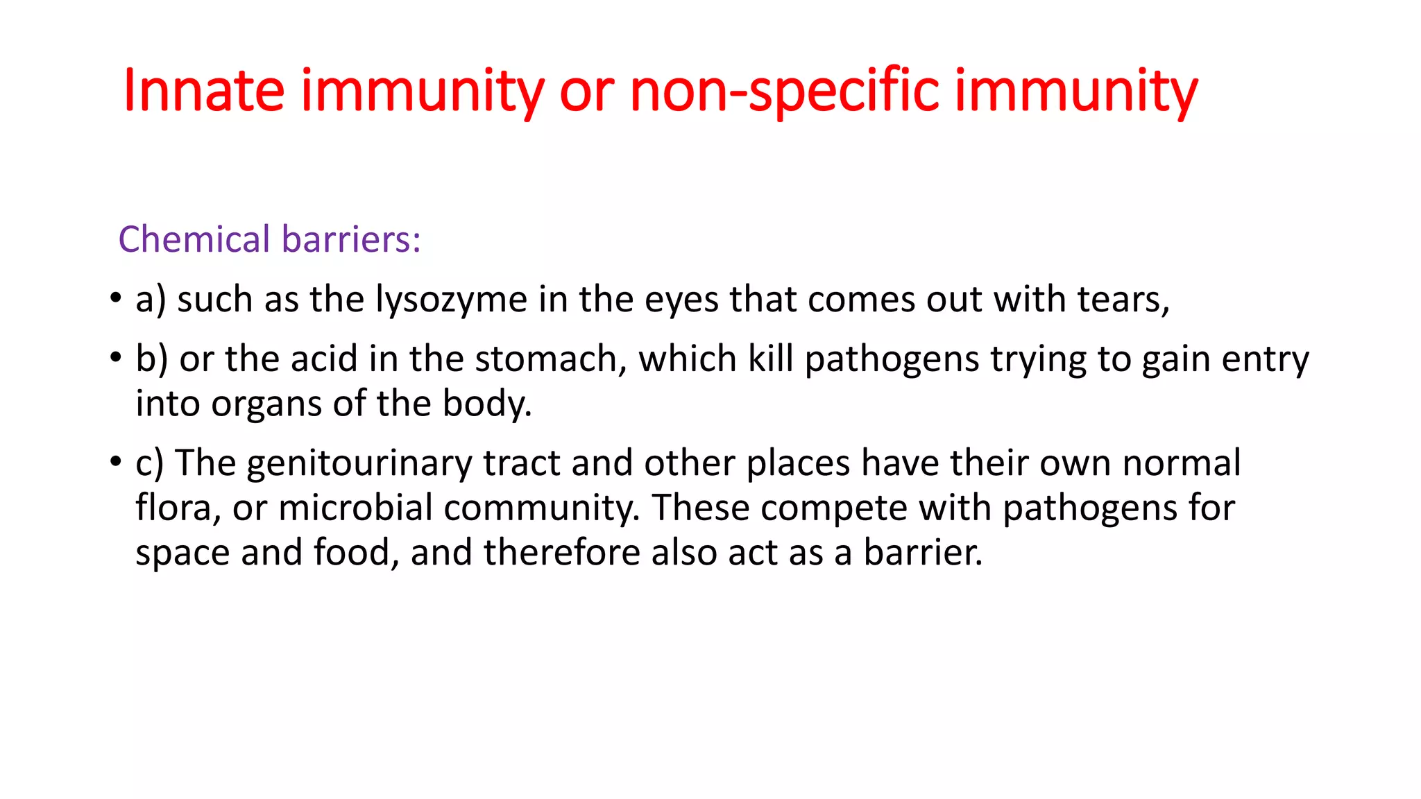 Innate immunity or non-specific immunity
Chemical barriers:
• a) such as the lysozyme in the eyes that comes out with tears,
• b) or the acid in the stomach, which kill pathogens trying to gain entry
into organs of the body.
• c) The genitourinary tract and other places have their own normal
flora, or microbial community. These compete with pathogens for
space and food, and therefore also act as a barrier.
 