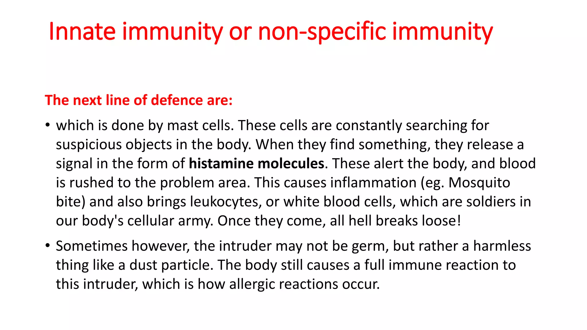Innate immunity or non-specific immunity
The next line of defence are:
• which is done by mast cells. These cells are constantly searching for
suspicious objects in the body. When they find something, they release a
signal in the form of histamine molecules. These alert the body, and blood
is rushed to the problem area. This causes inflammation (eg. Mosquito
bite) and also brings leukocytes, or white blood cells, which are soldiers in
our body's cellular army. Once they come, all hell breaks loose!
• Sometimes however, the intruder may not be germ, but rather a harmless
thing like a dust particle. The body still causes a full immune reaction to
this intruder, which is how allergic reactions occur.
 