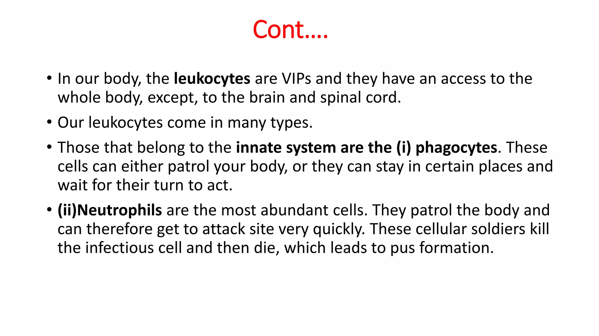 Cont….
• In our body, the leukocytes are VIPs and they have an access to the
whole body, except, to the brain and spinal cord.
• Our leukocytes come in many types.
• Those that belong to the innate system are the (i) phagocytes. These
cells can either patrol your body, or they can stay in certain places and
wait for their turn to act.
• (ii)Neutrophils are the most abundant cells. They patrol the body and
can therefore get to attack site very quickly. These cellular soldiers kill
the infectious cell and then die, which leads to pus formation.
 