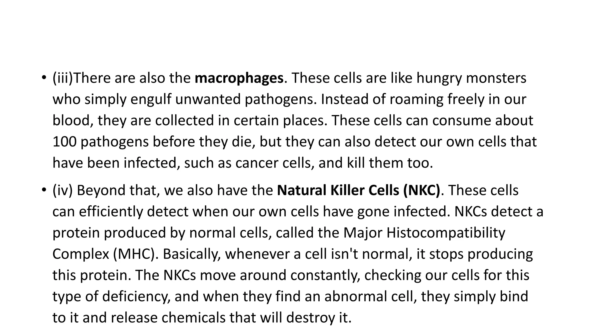 • (iii)There are also the macrophages. These cells are like hungry monsters
who simply engulf unwanted pathogens. Instead of roaming freely in our
blood, they are collected in certain places. These cells can consume about
100 pathogens before they die, but they can also detect our own cells that
have been infected, such as cancer cells, and kill them too.
• (iv) Beyond that, we also have the Natural Killer Cells (NKC). These cells
can efficiently detect when our own cells have gone infected. NKCs detect a
protein produced by normal cells, called the Major Histocompatibility
Complex (MHC). Basically, whenever a cell isn't normal, it stops producing
this protein. The NKCs move around constantly, checking our cells for this
type of deficiency, and when they find an abnormal cell, they simply bind
to it and release chemicals that will destroy it.
 