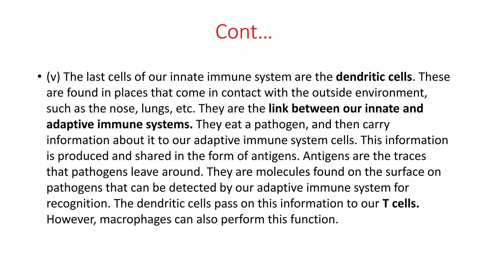 Cont…
• (v) The last cells of our innate immune system are the dendritic cells. These
are found in places that come in contact with the outside environment,
such as the nose, lungs, etc. They are the link between our innate and
adaptive immune systems. They eat a pathogen, and then carry
information about it to our adaptive immune system cells. This information
is produced and shared in the form of antigens. Antigens are the traces
that pathogens leave around. They are molecules found on the surface on
pathogens that can be detected by our adaptive immune system for
recognition. The dendritic cells pass on this information to our T cells.
However, macrophages can also perform this function.
 