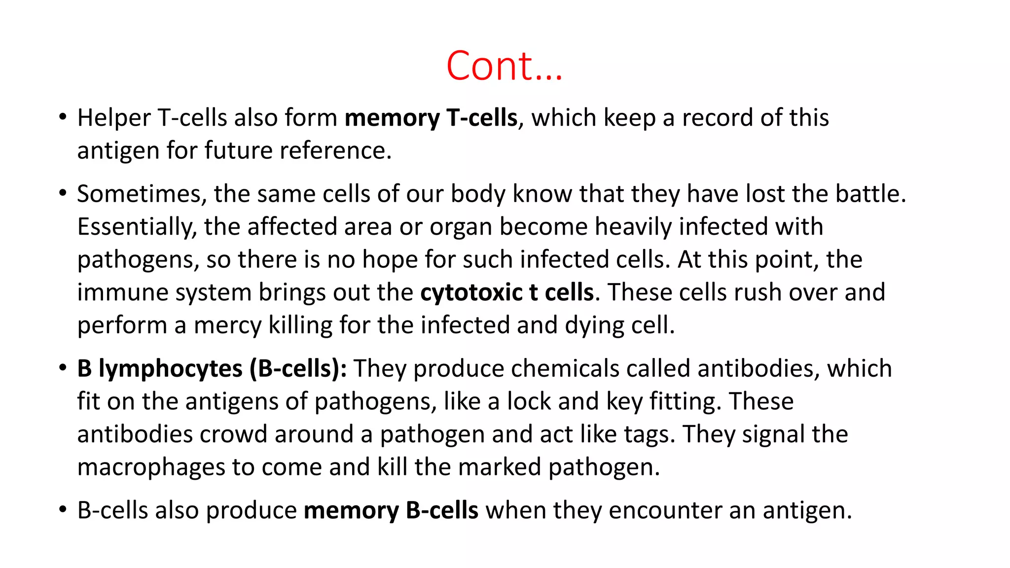 Cont…
• Helper T-cells also form memory T-cells, which keep a record of this
antigen for future reference.
• Sometimes, the same cells of our body know that they have lost the battle.
Essentially, the affected area or organ become heavily infected with
pathogens, so there is no hope for such infected cells. At this point, the
immune system brings out the cytotoxic t cells. These cells rush over and
perform a mercy killing for the infected and dying cell.
• B lymphocytes (B-cells): They produce chemicals called antibodies, which
fit on the antigens of pathogens, like a lock and key fitting. These
antibodies crowd around a pathogen and act like tags. They signal the
macrophages to come and kill the marked pathogen.
• B-cells also produce memory B-cells when they encounter an antigen.
 