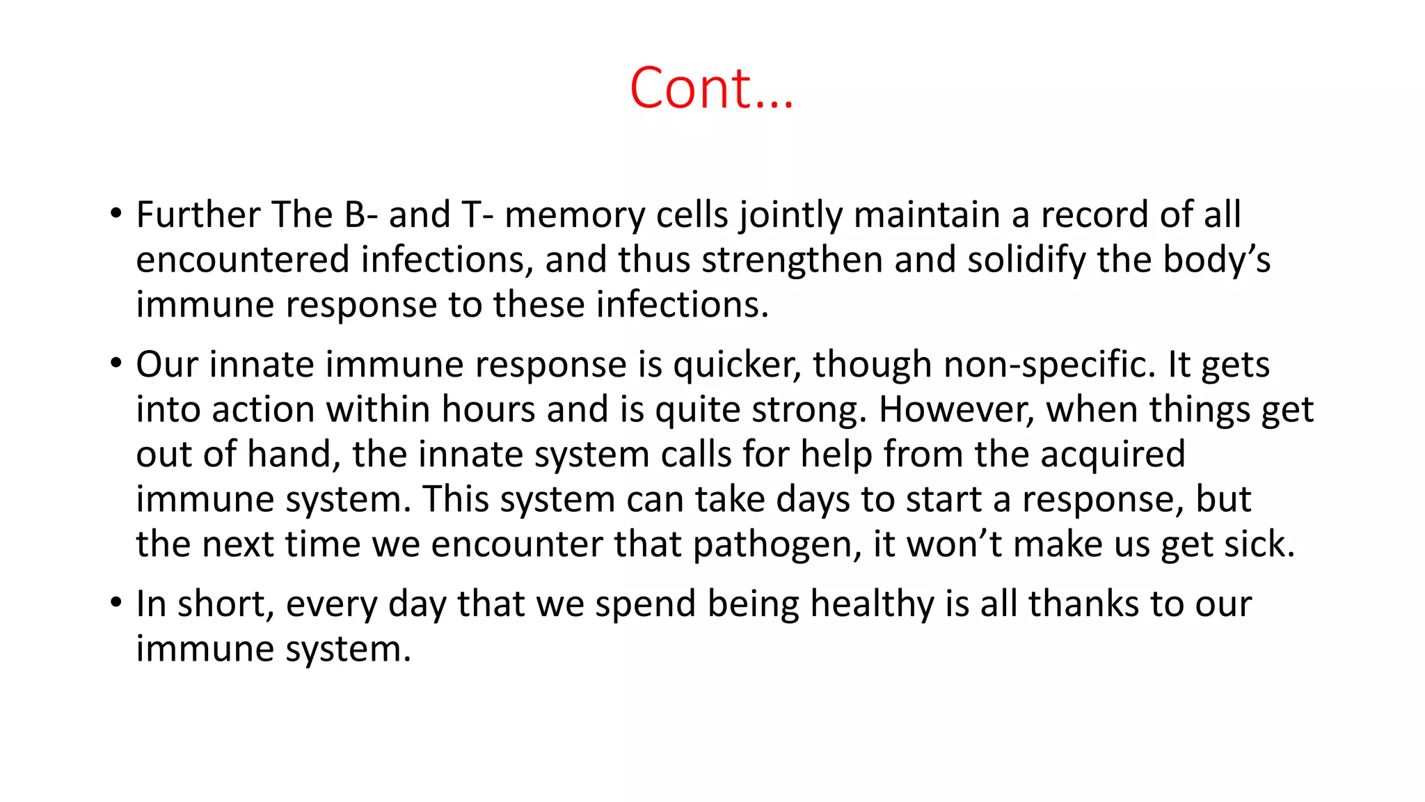 Cont…
• Further The B- and T- memory cells jointly maintain a record of all
encountered infections, and thus strengthen and solidify the body’s
immune response to these infections.
• Our innate immune response is quicker, though non-specific. It gets
into action within hours and is quite strong. However, when things get
out of hand, the innate system calls for help from the acquired
immune system. This system can take days to start a response, but
the next time we encounter that pathogen, it won’t make us get sick.
• In short, every day that we spend being healthy is all thanks to our
immune system.
 