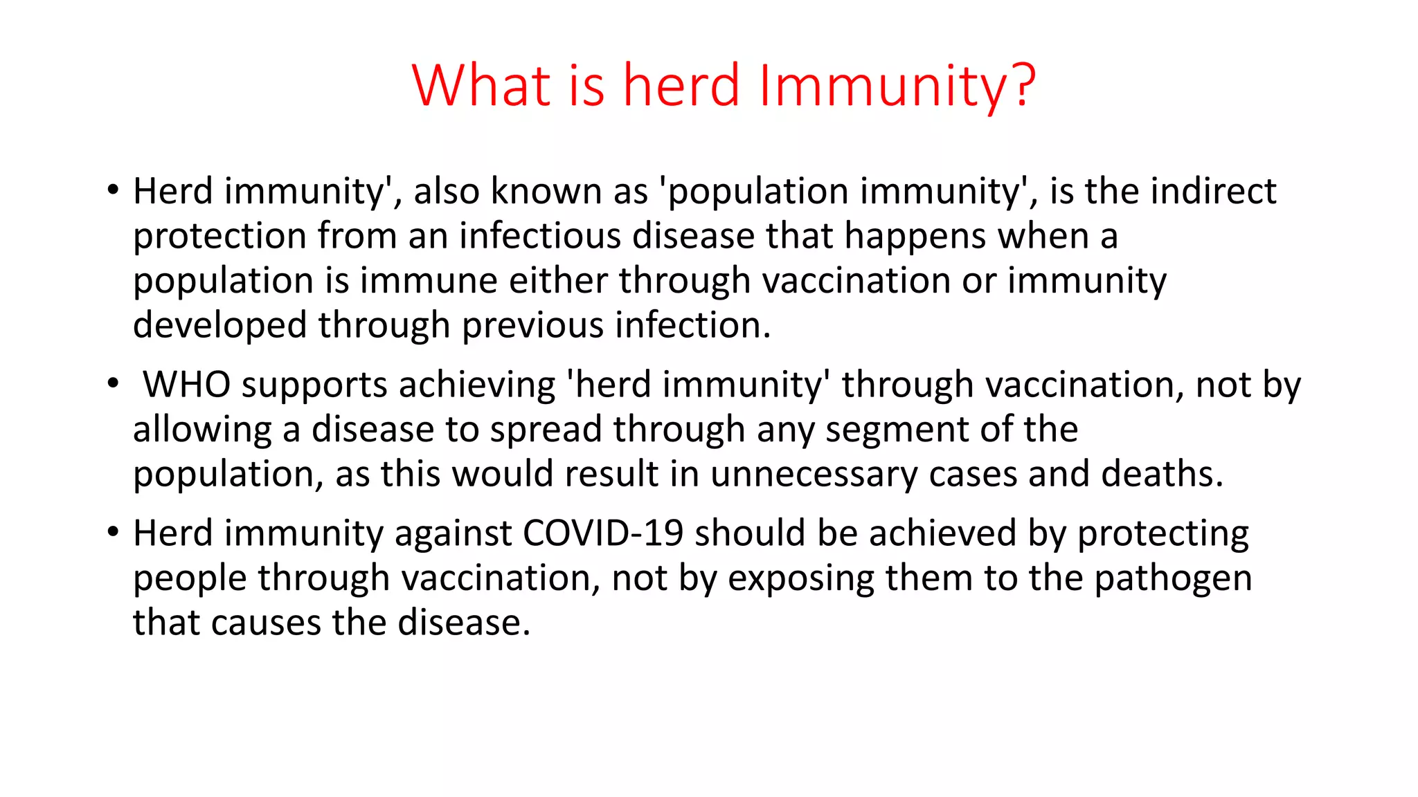 What is herd Immunity?
• Herd immunity', also known as 'population immunity', is the indirect
protection from an infectious disease that happens when a
population is immune either through vaccination or immunity
developed through previous infection.
• WHO supports achieving 'herd immunity' through vaccination, not by
allowing a disease to spread through any segment of the
population, as this would result in unnecessary cases and deaths.
• Herd immunity against COVID-19 should be achieved by protecting
people through vaccination, not by exposing them to the pathogen
that causes the disease.
 