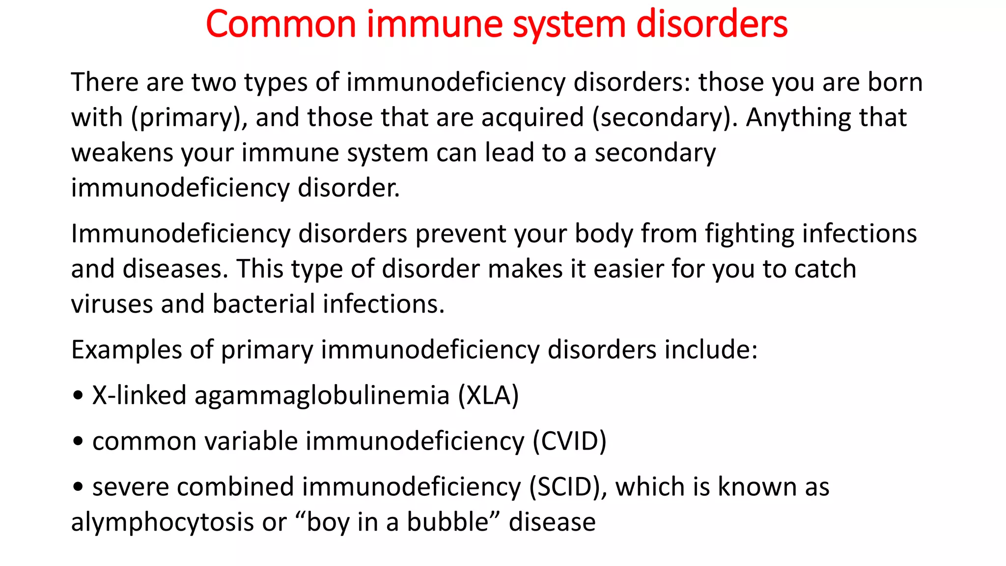 Common immune system disorders
There are two types of immunodeficiency disorders: those you are born
with (primary), and those that are acquired (secondary). Anything that
weakens your immune system can lead to a secondary
immunodeficiency disorder.
Immunodeficiency disorders prevent your body from fighting infections
and diseases. This type of disorder makes it easier for you to catch
viruses and bacterial infections.
Examples of primary immunodeficiency disorders include:
• X-linked agammaglobulinemia (XLA)
• common variable immunodeficiency (CVID)
• severe combined immunodeficiency (SCID), which is known as
alymphocytosis or “boy in a bubble” disease
 
