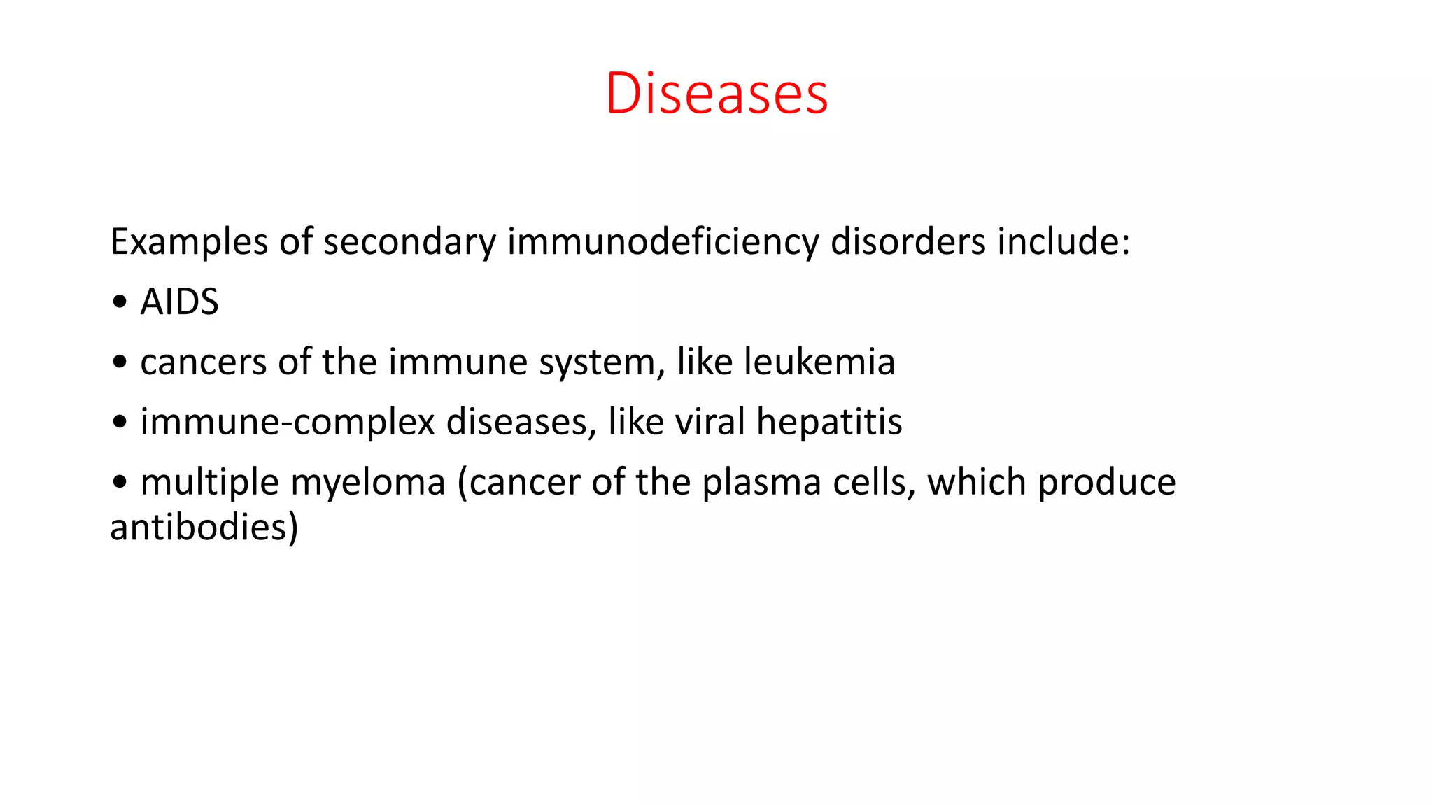 Diseases
Examples of secondary immunodeficiency disorders include:
• AIDS
• cancers of the immune system, like leukemia
• immune-complex diseases, like viral hepatitis
• multiple myeloma (cancer of the plasma cells, which produce
antibodies)
 