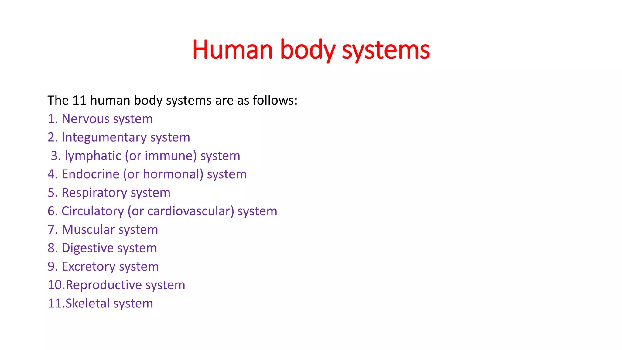 Human body systems
The 11 human body systems are as follows:
1. Nervous system
2. Integumentary system
3. lymphatic (or immune) system
4. Endocrine (or hormonal) system
5. Respiratory system
6. Circulatory (or cardiovascular) system
7. Muscular system
8. Digestive system
9. Excretory system
10.Reproductive system
11.Skeletal system
 