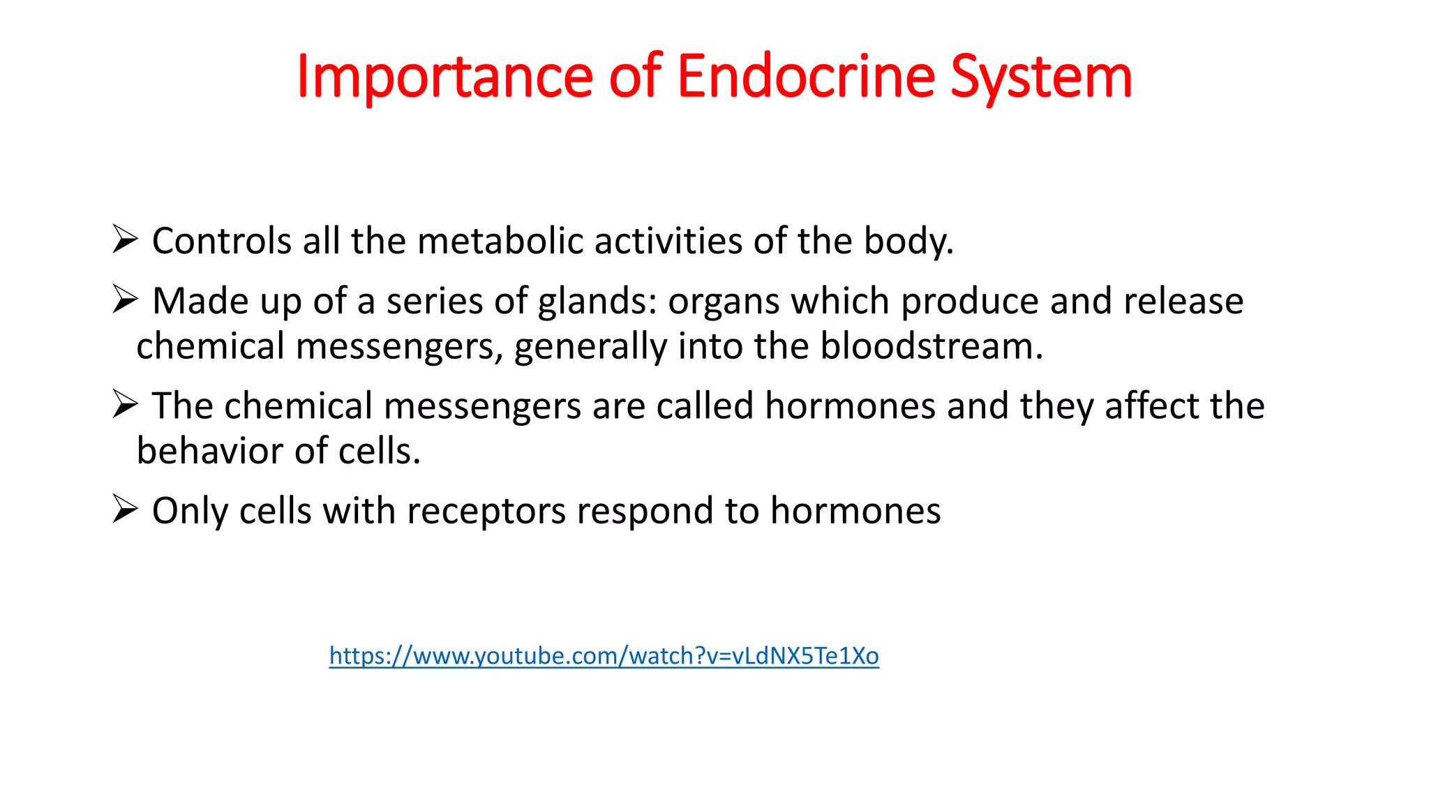 Importance of Endocrine System
 Controls all the metabolic activities of the body.
 Made up of a series of glands: organs which produce and release
chemical messengers, generally into the bloodstream.
 The chemical messengers are called hormones and they affect the
behavior of cells.
 Only cells with receptors respond to hormones
https://www.youtube.com/watch?v=vLdNX5Te1Xo
 