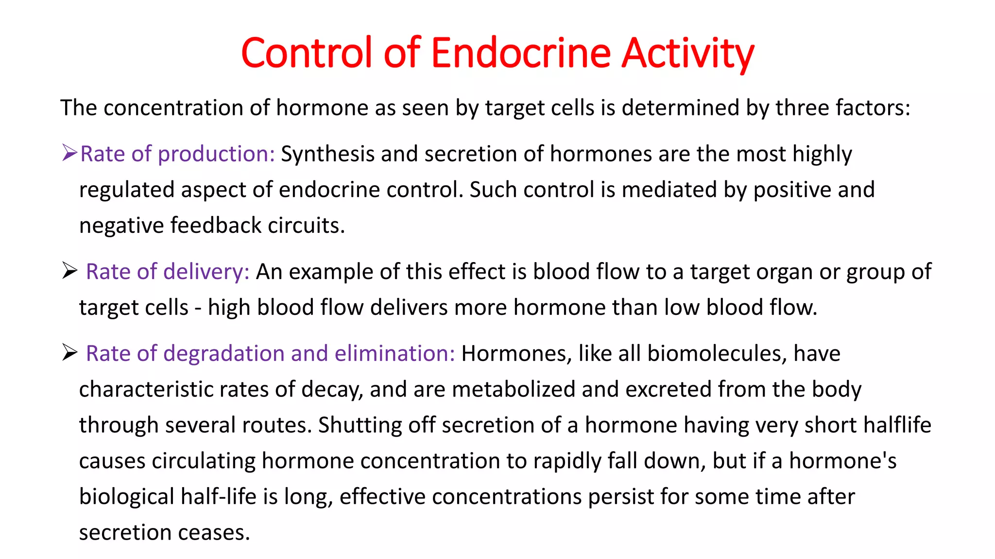 Control of Endocrine Activity
The concentration of hormone as seen by target cells is determined by three factors:
Rate of production: Synthesis and secretion of hormones are the most highly
regulated aspect of endocrine control. Such control is mediated by positive and
negative feedback circuits.
 Rate of delivery: An example of this effect is blood flow to a target organ or group of
target cells - high blood flow delivers more hormone than low blood flow.
 Rate of degradation and elimination: Hormones, like all biomolecules, have
characteristic rates of decay, and are metabolized and excreted from the body
through several routes. Shutting off secretion of a hormone having very short halflife
causes circulating hormone concentration to rapidly fall down, but if a hormone's
biological half-life is long, effective concentrations persist for some time after
secretion ceases.
 