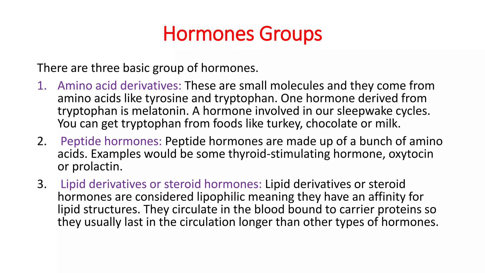 Hormones Groups
There are three basic group of hormones.
1. Amino acid derivatives: These are small molecules and they come from
amino acids like tyrosine and tryptophan. One hormone derived from
tryptophan is melatonin. A hormone involved in our sleepwake cycles.
You can get tryptophan from foods like turkey, chocolate or milk.
2. Peptide hormones: Peptide hormones are made up of a bunch of amino
acids. Examples would be some thyroid-stimulating hormone, oxytocin
or prolactin.
3. Lipid derivatives or steroid hormones: Lipid derivatives or steroid
hormones are considered lipophilic meaning they have an affinity for
lipid structures. They circulate in the blood bound to carrier proteins so
they usually last in the circulation longer than other types of hormones.
 