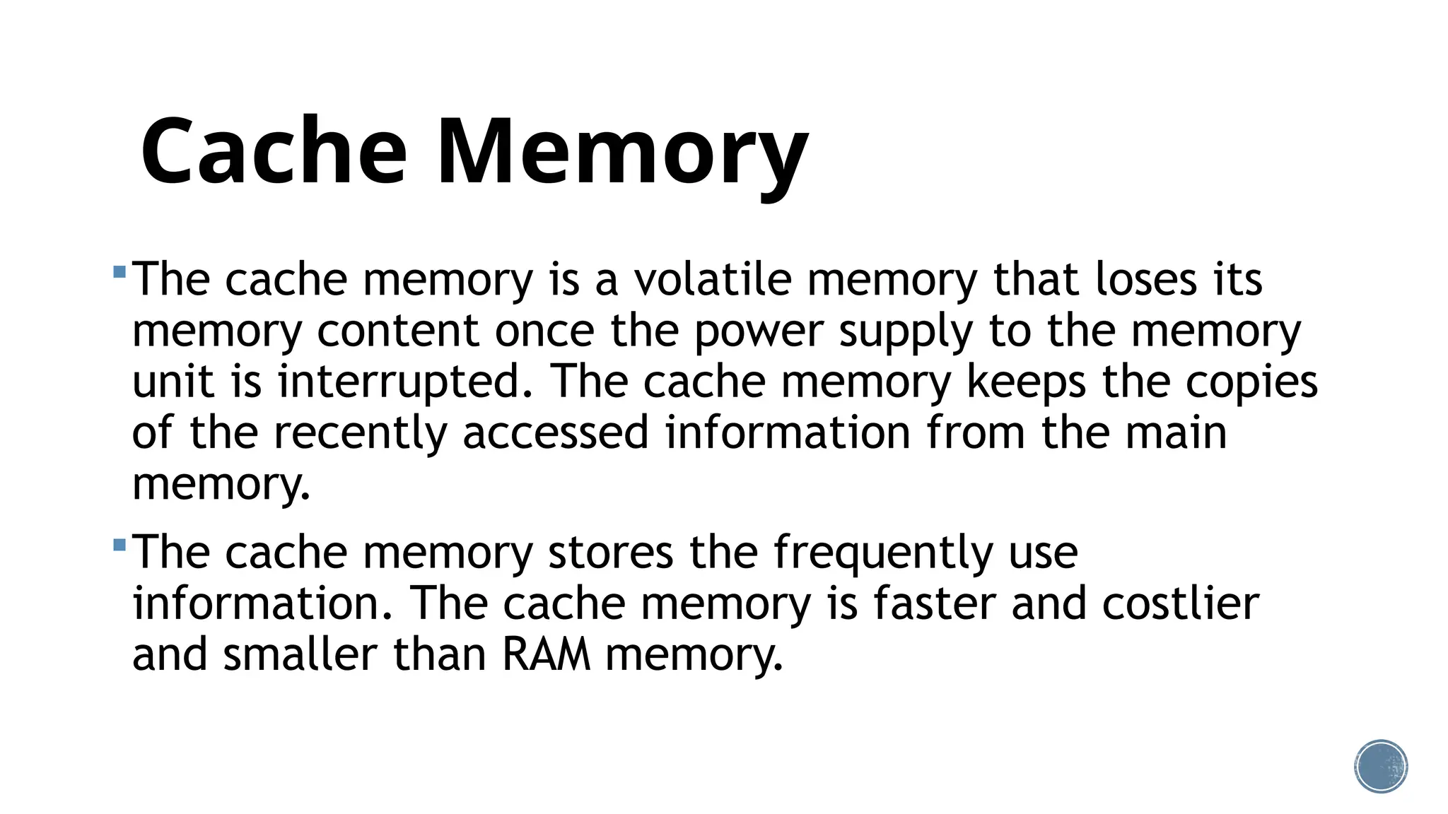 Cache Memory
The cache memory is a volatile memory that loses its
memory content once the power supply to the memory
unit is interrupted. The cache memory keeps the copies
of the recently accessed information from the main
memory.
The cache memory stores the frequently use
information. The cache memory is faster and costlier
and smaller than RAM memory.
 