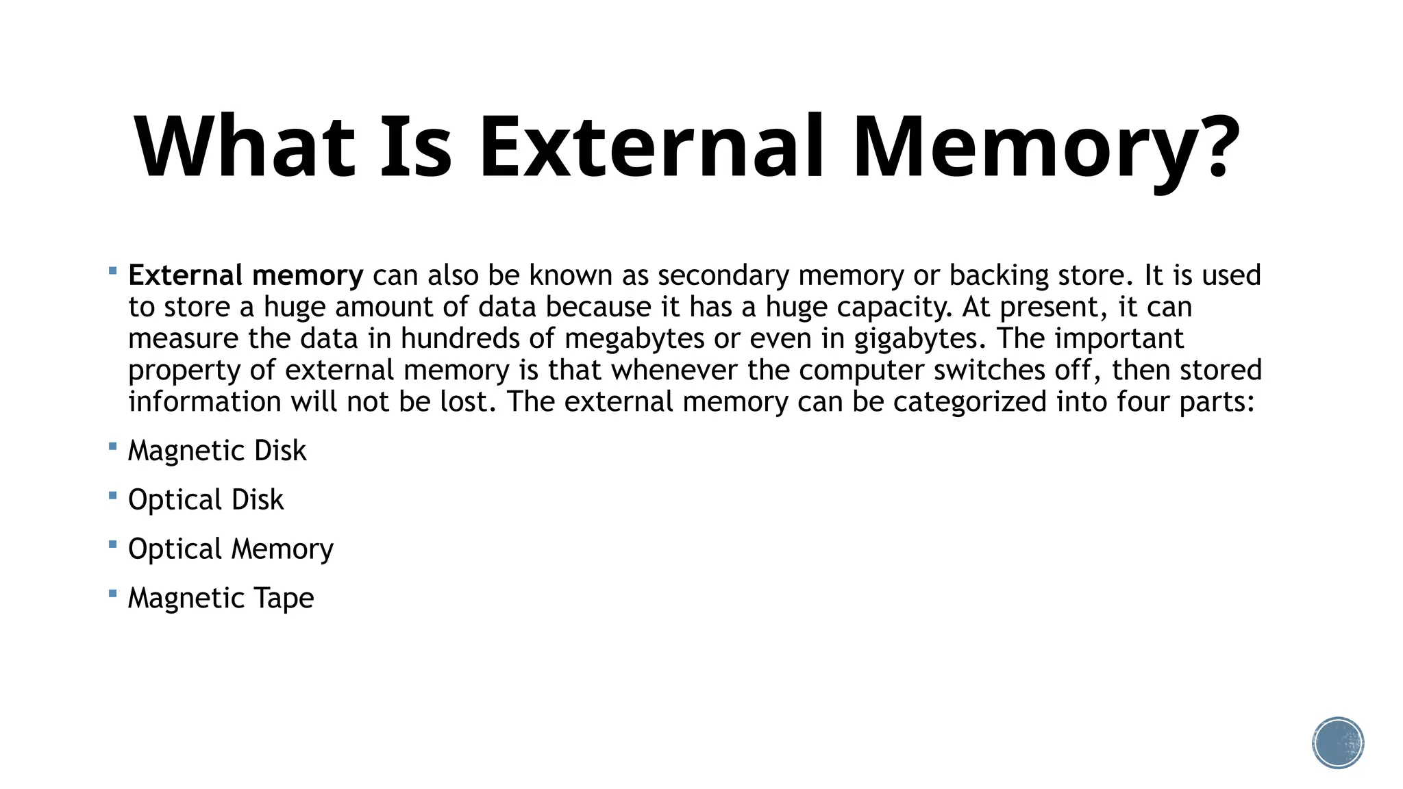 What Is External Memory?
 External memory can also be known as secondary memory or backing store. It is used
to store a huge amount of data because it has a huge capacity. At present, it can
measure the data in hundreds of megabytes or even in gigabytes. The important
property of external memory is that whenever the computer switches off, then stored
information will not be lost. The external memory can be categorized into four parts:
 Magnetic Disk
 Optical Disk
 Optical Memory
 Magnetic Tape
 
