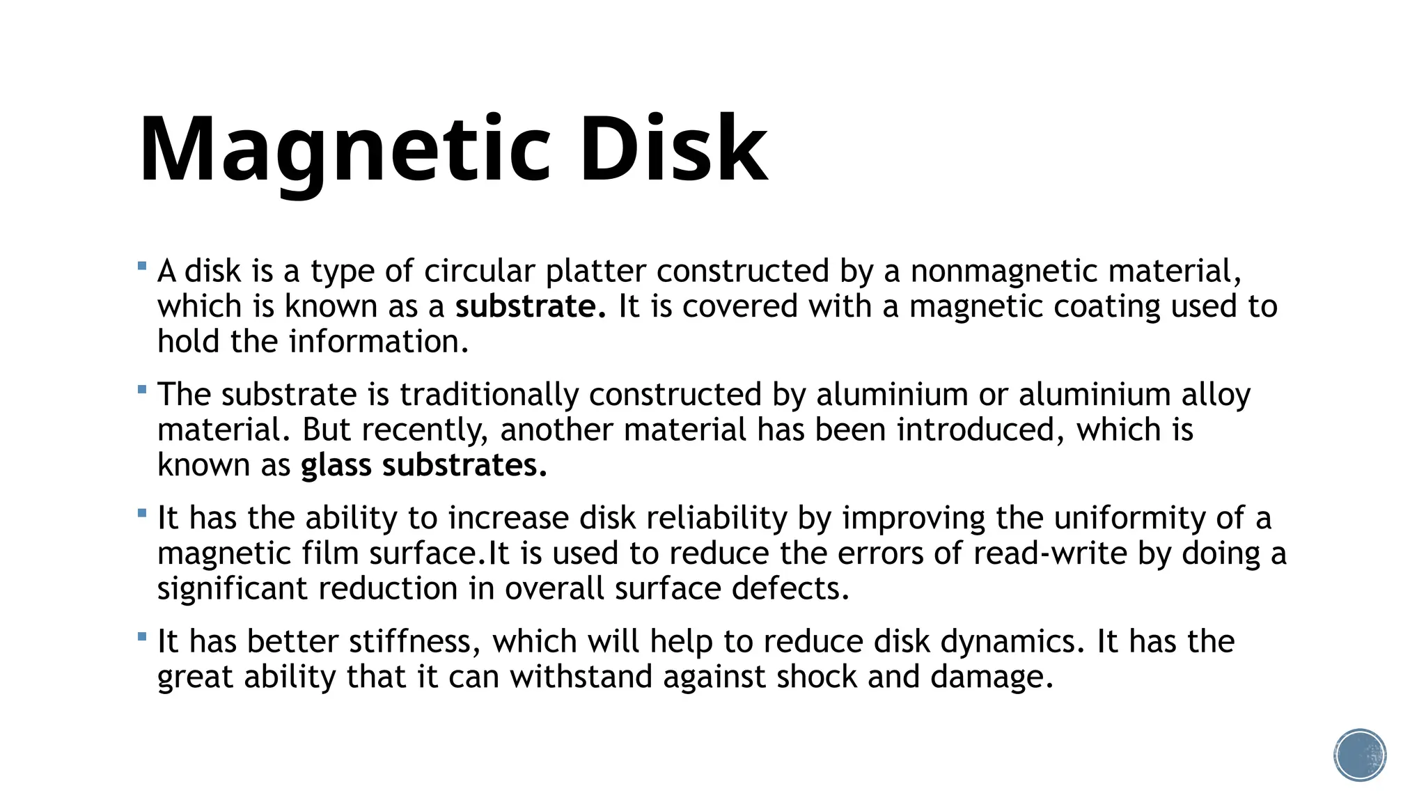 Magnetic Disk
 A disk is a type of circular platter constructed by a nonmagnetic material,
which is known as a substrate. It is covered with a magnetic coating used to
hold the information.
 The substrate is traditionally constructed by aluminium or aluminium alloy
material. But recently, another material has been introduced, which is
known as glass substrates.
 It has the ability to increase disk reliability by improving the uniformity of a
magnetic film surface.It is used to reduce the errors of read-write by doing a
significant reduction in overall surface defects.
 It has better stiffness, which will help to reduce disk dynamics. It has the
great ability that it can withstand against shock and damage.
 