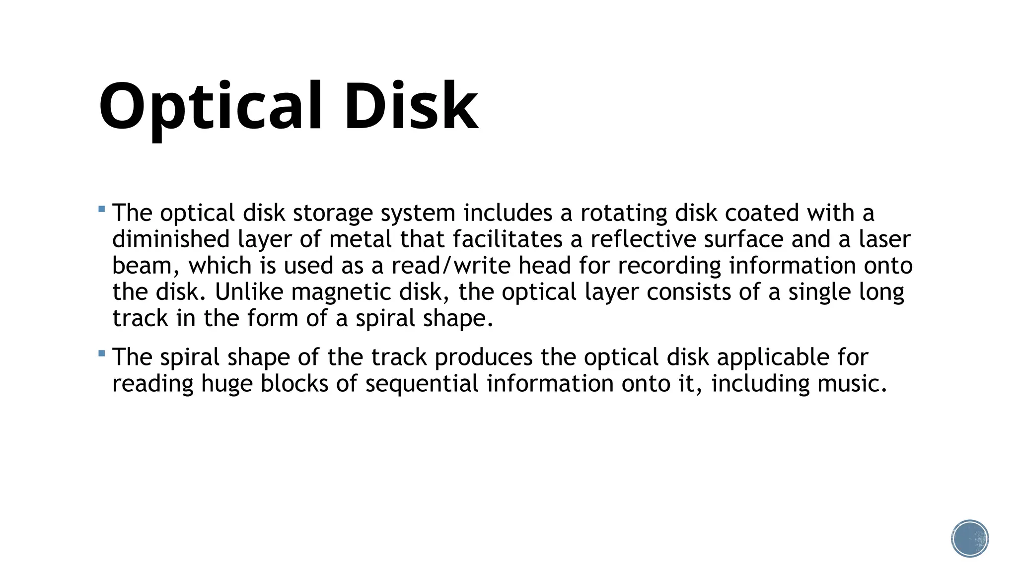 Optical Disk
 The optical disk storage system includes a rotating disk coated with a
diminished layer of metal that facilitates a reflective surface and a laser
beam, which is used as a read/write head for recording information onto
the disk. Unlike magnetic disk, the optical layer consists of a single long
track in the form of a spiral shape.
 The spiral shape of the track produces the optical disk applicable for
reading huge blocks of sequential information onto it, including music.
 