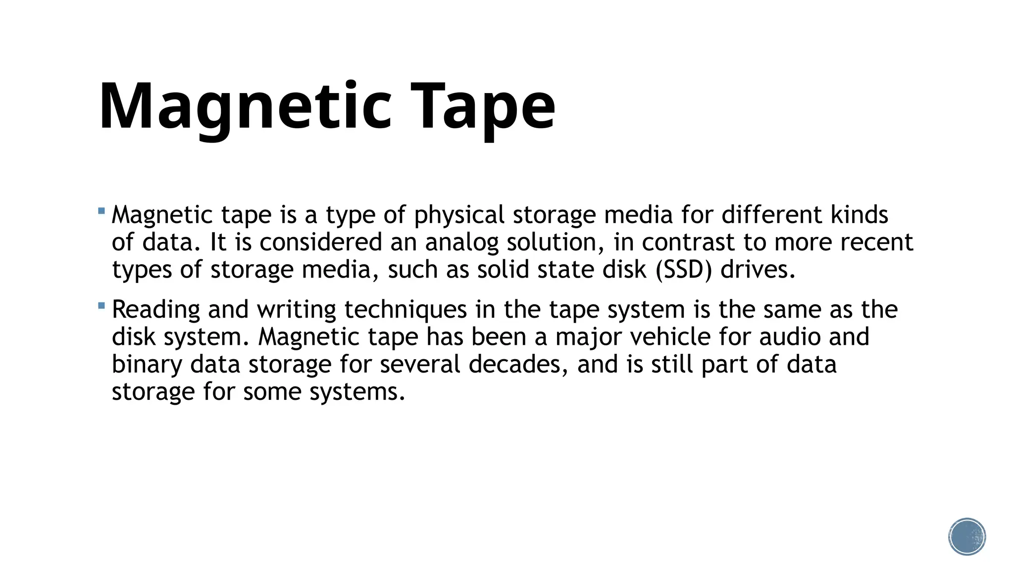 Magnetic Tape
 Magnetic tape is a type of physical storage media for different kinds
of data. It is considered an analog solution, in contrast to more recent
types of storage media, such as solid state disk (SSD) drives.
 Reading and writing techniques in the tape system is the same as the
disk system. Magnetic tape has been a major vehicle for audio and
binary data storage for several decades, and is still part of data
storage for some systems.
 