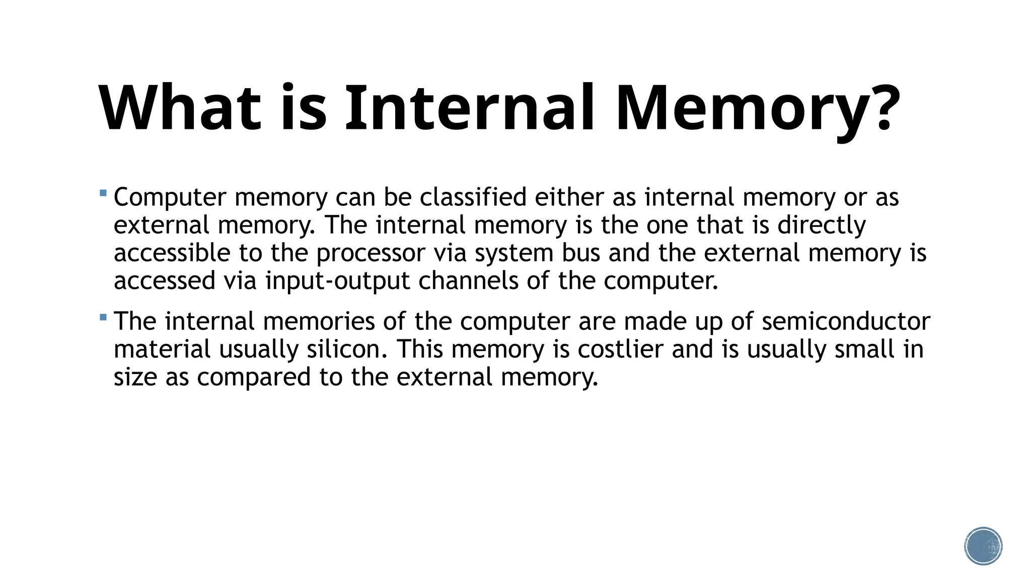 What is Internal Memory?
 Computer memory can be classified either as internal memory or as
external memory. The internal memory is the one that is directly
accessible to the processor via system bus and the external memory is
accessed via input-output channels of the computer.
 The internal memories of the computer are made up of semiconductor
material usually silicon. This memory is costlier and is usually small in
size as compared to the external memory.
 