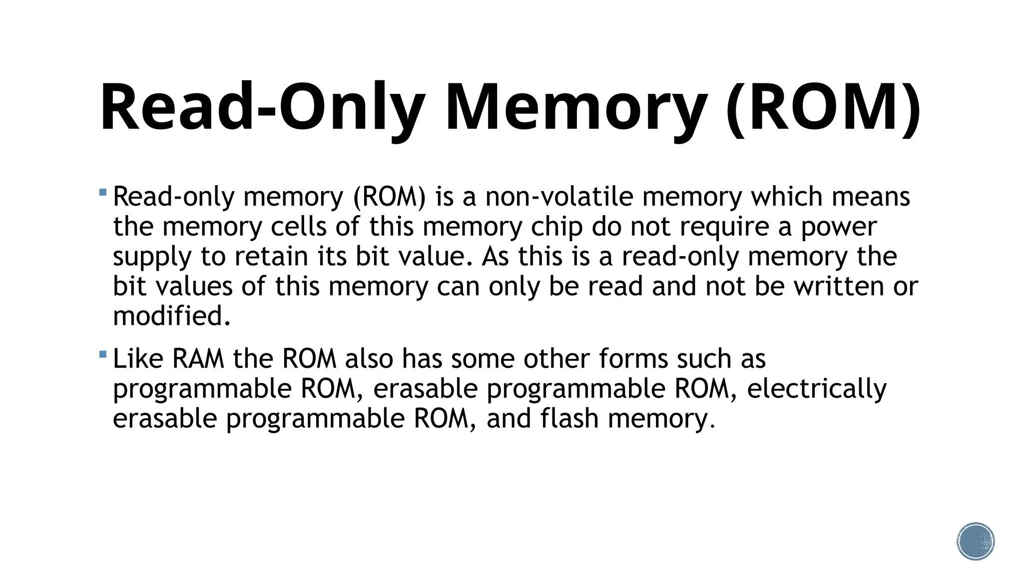 Read-Only Memory (ROM)
 Read-only memory (ROM) is a non-volatile memory which means
the memory cells of this memory chip do not require a power
supply to retain its bit value. As this is a read-only memory the
bit values of this memory can only be read and not be written or
modified.
 Like RAM the ROM also has some other forms such as
programmable ROM, erasable programmable ROM, electrically
erasable programmable ROM, and flash memory.
 