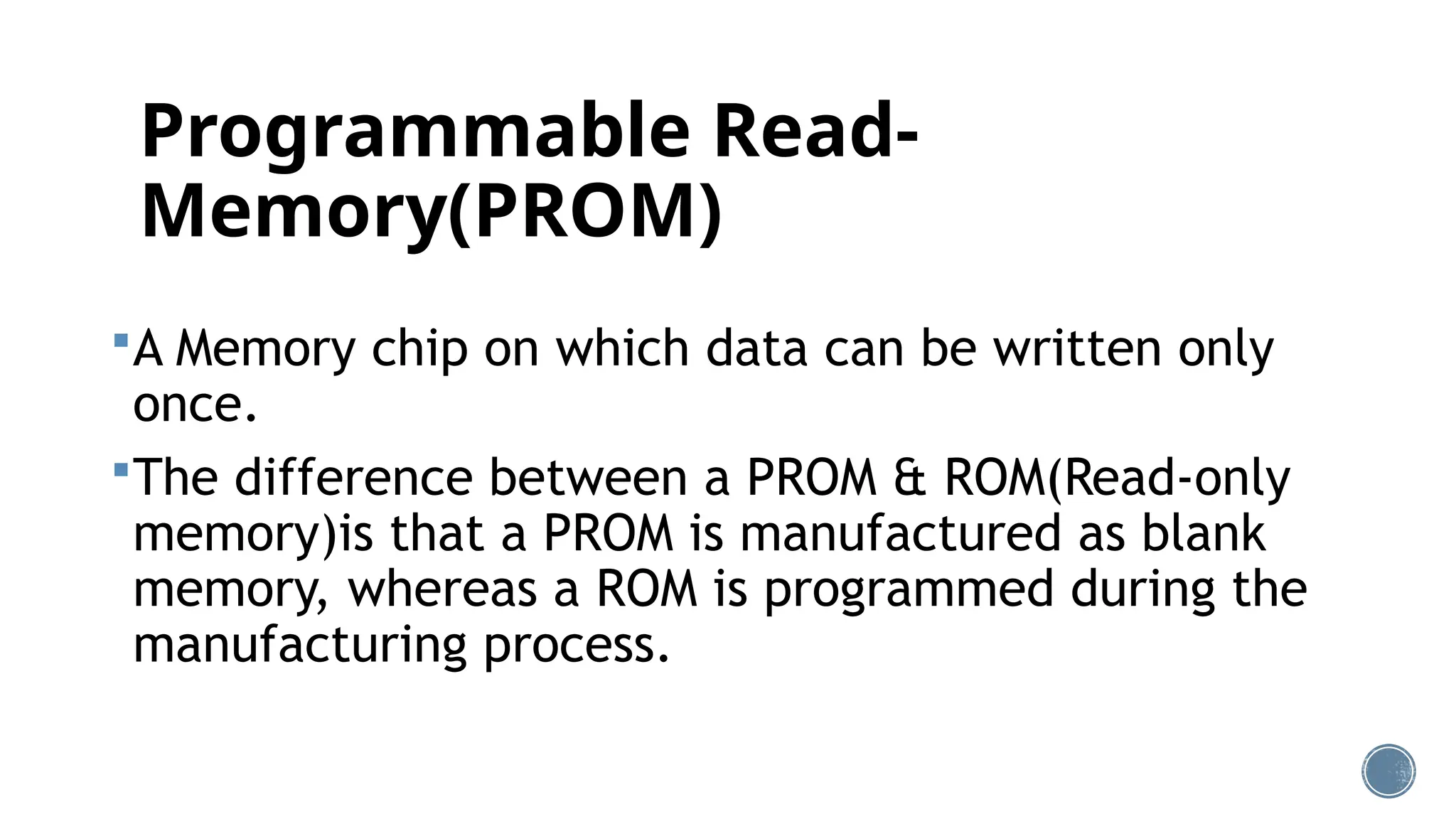 Programmable Read-
Memory(PROM)
A Memory chip on which data can be written only
once.
The difference between a PROM & ROM(Read-only
memory)is that a PROM is manufactured as blank
memory, whereas a ROM is programmed during the
manufacturing process.
 