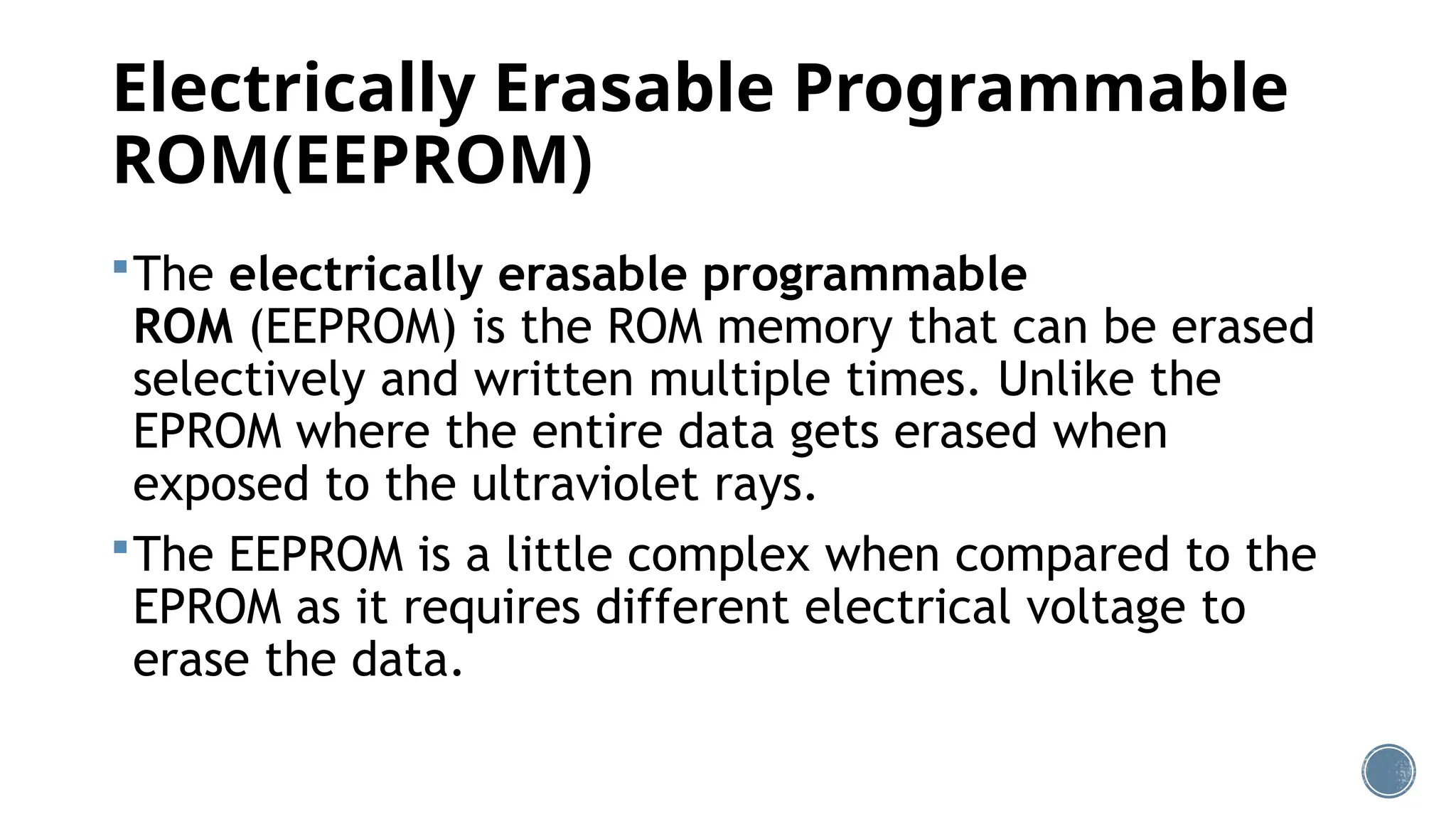 Electrically Erasable Programmable
ROM(EEPROM)
The electrically erasable programmable
ROM (EEPROM) is the ROM memory that can be erased
selectively and written multiple times. Unlike the
EPROM where the entire data gets erased when
exposed to the ultraviolet rays.
The EEPROM is a little complex when compared to the
EPROM as it requires different electrical voltage to
erase the data.
 