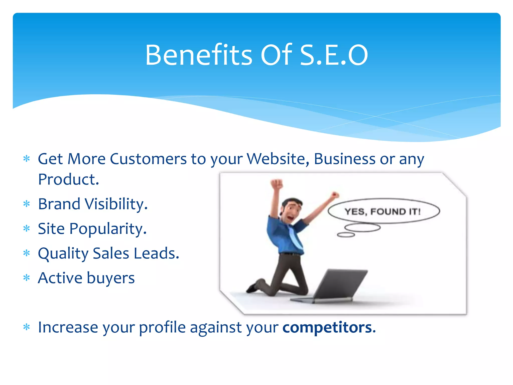  Get More Customers to your Website, Business or any
Product.
 Brand Visibility.
 Site Popularity.
 Quality Sales Leads.
 Active buyers
 Increase your profile against your competitors.
Benefits Of S.E.O
 
