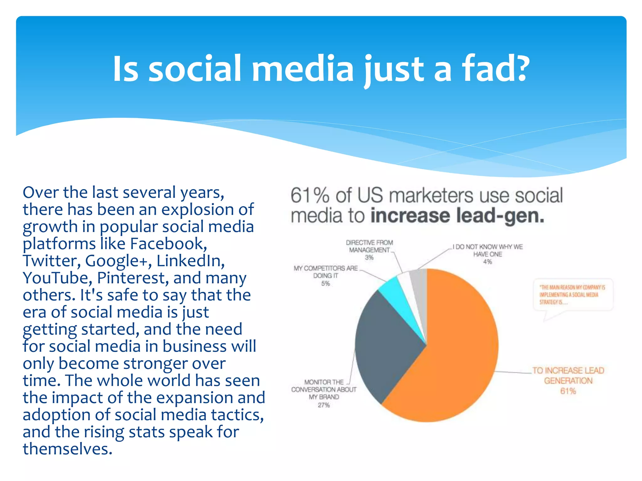Over the last several years,
there has been an explosion of
growth in popular social media
platforms like Facebook,
Twitter, Google+, LinkedIn,
YouTube, Pinterest, and many
others. It's safe to say that the
era of social media is just
getting started, and the need
for social media in business will
only become stronger over
time. The whole world has seen
the impact of the expansion and
adoption of social media tactics,
and the rising stats speak for
themselves.
Is social media just a fad?
 
